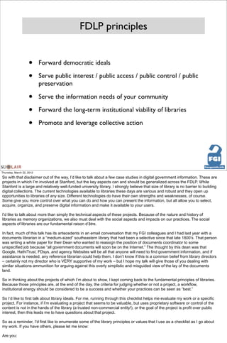 FDLP principles


                    •      Forward democratic ideals

                    •      Serve public interest / public access / public control / public
                           preservation

                    •      Serve the information needs of your community

                    •      Forward the long-term institutional viability of libraries

                    •      Promote and leverage collective action




Thursday, March 22, 2012
So with that disclaimer out of the way, I’d like to talk about a few case studies in digital government information. These are
projects in which I’m involved at Stanford, but the key aspects can and should be generalized across the FDLP. While
Stanford is a large and relatively well-funded university library, I strongly believe that size of library is no barrier to building
digital collections. The current technologies available to libraries these days are various and robust and they open up
opportunities to libraries of any size. Different technologies do have their own strengths and weaknesses, of course.
Some give you more control over what you can do and how you can present the information, but all allow you to select,
acquire, organize, and preserve digital information and make it available to your users.

I’d like to talk about more than simply the technical aspects of these projects. Because of the nature and history of
libraries as memory organizations, we also must deal with the social aspects and impacts on our practices. The social
aspects of libraries are our fundamental raison d’être.

In fact, much of this talk has its antecedents in an email conversation that my FGI colleagues and I had last year with a
documents librarian in a “medium-sized” southeastern library that had been a selective since that late 1800’s. That person
was writing a white paper for their Dean who wanted to reassign the position of documents coordinator to some
unspecified job because “all government documents will soon be on the Internet.” The thought by this dean was that
Google, HathiTrust, FDsys, and agency Websites will be all that anyone will need to find government information, and if
assistance is needed, any reference librarian could help them. I don’t know if this is a common belief from library directors
– certainly not my director who is VERY supportive of my work – but I hope my talk will give those of you dealing with
similar situations ammunition for arguing against this overly simplistic and misguided view of the lay of the documents
land.

So in thinking about the projects of which I’m about to show, I kept coming back to the fundamental principles of libraries.
Because those principles are, at the end of the day, the criteria for judging whether or not a project, a workflow,
institutional energy should be considered to be a success and whether your practices can be seen as “best.”

So I’d like to first talk about library ideals. For me, running through this checklist helps me evaluate my work or a specific
project. For instance, if I’m evaluating a project that seems to be valuable, but uses proprietary software or control of the
content is not in the hands of the library (a trusted non-commercial entity!), or the goal of the project is profit over public
interest, then this leads me to have questions about that project.

So as a reminder, I’d first like to enumerate some of the library principles or values that I use as a checklist as I go about
my work. If you have others, please let me know:

Are you:
 