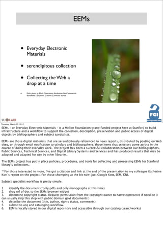 EEMs


                    •      Everyday Electronic
                           Materials

                    •      serendipitous collection

                    •      Collecting the Web a
                           drop at a time
                    •      Flickr photo by Elle Is Oneirataxic. Attribution-NonCommercial-
                           ShareAlike 2.0 Generic Creative Commons license




Thursday, March 22, 2012

EEMs – or Everyday Electronic Materials – is a Mellon Foundation grant-funded project here at Stanford to build
infrastructure and a workﬂow to support the collection, description, preservation and public access of digital
objects by bibliographers and subject specialists.

EEMs are those digital materials that are serendipitously referenced in news reports, distributed by posting on Web
sites, or through email notiﬁcation to scholars and bibliographers; those items that selectors come across in the
course of doing their everyday work. The project has been a successful collaboration between our bibliographers,
Public Services, Technical Services, and Digital Library Systems and Services and has produced results that may be
adopted and adapted for use by other libraries.

The EEMs project has put in place policies, procedures, and tools for collecting and processing EEMs for Stanford
library’s collections.

**For those interested in more, I’ve got a citation and link at the end of the presentation to my colleague Katherine
Kott’s report on the project. For those chomping at the bit now, just Google Kott, EEM, CNI.

Subject specialist workﬂow is pretty simple:

1.
    identify the document (*only pdfs and only monographs at this time)
2.
    drag url of doc to the EEMs browser widget
3.
    determine copyright status. Request permission from the copyright owner to harvest/preserve if need be (I
can   usually skip this step with public domain govt documents!)
4.
    describe the document (title, author, rights status, comments)
5.
    submit to acq and cataloging workﬂow.
6.
    EEM is locally stored in our digital repository and accessible through our catalog (searchworks)
 