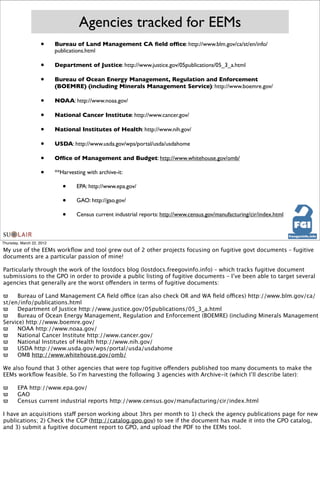 Agencies tracked for EEMs
                    •      Bureau of Land Management CA ﬁeld ofﬁce: http://www.blm.gov/ca/st/en/info/
                           publications.html

                    •      Department of Justice: http://www.justice.gov/05publications/05_3_a.html

                    •      Bureau of Ocean Energy Management, Regulation and Enforcement
                           (BOEMRE) (including Minerals Management Service): http://www.boemre.gov/

                    •      NOAA: http://www.noaa.gov/

                    •      National Cancer Institute: http://www.cancer.gov/

                    •      National Institutes of Health: http://www.nih.gov/

                    •      USDA: http://www.usda.gov/wps/portal/usda/usdahome

                    •      Ofﬁce of Management and Budget: http://www.whitehouse.gov/omb/

                    •      **Harvesting with archive-it:

                              •     EPA: http://www.epa.gov/

                              •     GAO: http://gao.gov/

                              •     Census current industrial reports: http://www.census.gov/manufacturing/cir/index.html



Thursday, March 22, 2012

My use of the EEMs workﬂow and tool grew out of 2 other projects focusing on fugitive govt documents – fugitive
documents are a particular passion of mine!

Particularly through the work of the lostdocs blog (lostdocs.freegovinfo.info) – which tracks fugitive document
submissions to the GPO in order to provide a public listing of fugitive documents – I’ve been able to target several
agencies that generally are the worst offenders in terms of fugitive documents:

ϖ
 Bureau of Land Management CA ﬁeld office (can also check OR and WA ﬁeld offices) http://www.blm.gov/ca/
st/en/info/publications.html
ϖ
 Department of Justice http://www.justice.gov/05publications/05_3_a.html
ϖ
 Bureau of Ocean Energy Management, Regulation and Enforcement (BOEMRE) (including Minerals Management
Service) http://www.boemre.gov/
ϖ
 NOAA http://www.noaa.gov/
ϖ
 National Cancer Institute http://www.cancer.gov/
ϖ
 National Institutes of Health http://www.nih.gov/
ϖ
 USDA http://www.usda.gov/wps/portal/usda/usdahome
ϖ
 OMB http://www.whitehouse.gov/omb/

We also found that 3 other agencies that were top fugitive offenders published too many documents to make the
EEMs workﬂow feasible. So I’m harvesting the following 3 agencies with Archive-it (which I’ll describe later):

ϖ
      EPA http://www.epa.gov/
ϖ
      GAO
ϖ
      Census current industrial reports http://www.census.gov/manufacturing/cir/index.html

I have an acquisitions staff person working about 3hrs per month to 1) check the agency publications page for new
publications; 2) Check the CGP (http://catalog.gpo.gov) to see if the document has made it into the GPO catalog,
and 3) submit a fugitive document report to GPO, and upload the PDF to the EEMs tool.
 