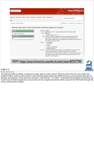 EEM: http://searchworks.stanford.edu/view/8707790

Thursday, March 22, 2012

Through the EEMs workﬂow, to date we’ve been able to collect almost 300 documents like this one (notice the
Stanford PURL), preserve them locally in the Stanford digital repository (SDR) and give access to them through our
catalog, searchworks. Think what we could do if 100 libraries – or 1000! – instituted this workﬂow? Collectively, we
could cover all federal agencies to assure that no born-digital document within scope of the FDLP falls through the
cracks and becomes fugitive.
 