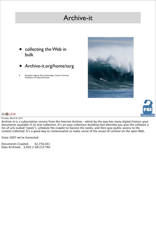 Archive-it



                   •       collecting the Web in
                           bulk

                   •       Archive-it.org/home/ssrg
                   •       Fotopedia image by Marcus Revertegat. Creative Commons
                           Attribution 3.0 Unported license.




Thursday, March 22, 2012

Archive-it is a subscription service from the Internet Archive – which by the way has many digital historic govt
documents available in its text collection. It’s an easy collection-building tool whereby you give the software a
list of urls (called “seeds”), schedule the crawler to harvest the seeds, and then give public access to the
content collected. It’s a good way to contextualize or make sense of the ocean of content on the open Web.

Since 2007 we’ve harvested:

Documents Crawled:
     42,756,041
Data Archived:
 3,692.2 GB (3.6 TB!)
 