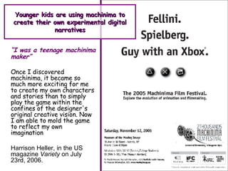 Younger kids are using machinima to create their own experimental digital narratives “ I was a teenage machinima maker” Once I discovered machinima, it became so much more exciting for me to create my own characters and stories than to simply play the game within the confines of the designer's original creative vision. Now I am able to mold the game to reflect my own imagination   Harrison Heller, in the US magazine  Variety  on July 23rd, 2006. 