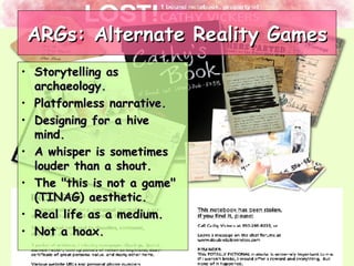 ARGs: Alternate Reality Games Storytelling as archaeology.  Platformless narrative.  Designing for a hive mind.  A whisper is sometimes louder than a shout.  The "this is not a game" (TINAG) aesthetic.  Real life as a medium.  Not a hoax.   