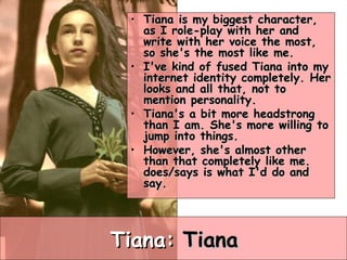 Tiana:  Tiana Tiana is my biggest character, as I role-play with her and write with her voice the most, so she's the most like me.  I've kind of fused Tiana into my internet identity completely. Her looks and all that, not to mention personality.  Tiana's a bit more headstrong than I am. She's more willing to jump into things.  However, she's almost other than that completely like me. does/says is what I'd do and say.  