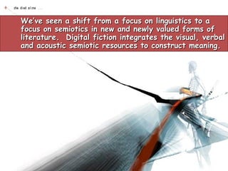 We’ve seen a shift from a focus on linguistics to a focus on semiotics in new and newly valued forms of literature.  Digital fiction integrates the visual, verbal and acoustic semiotic resources to construct meaning.  