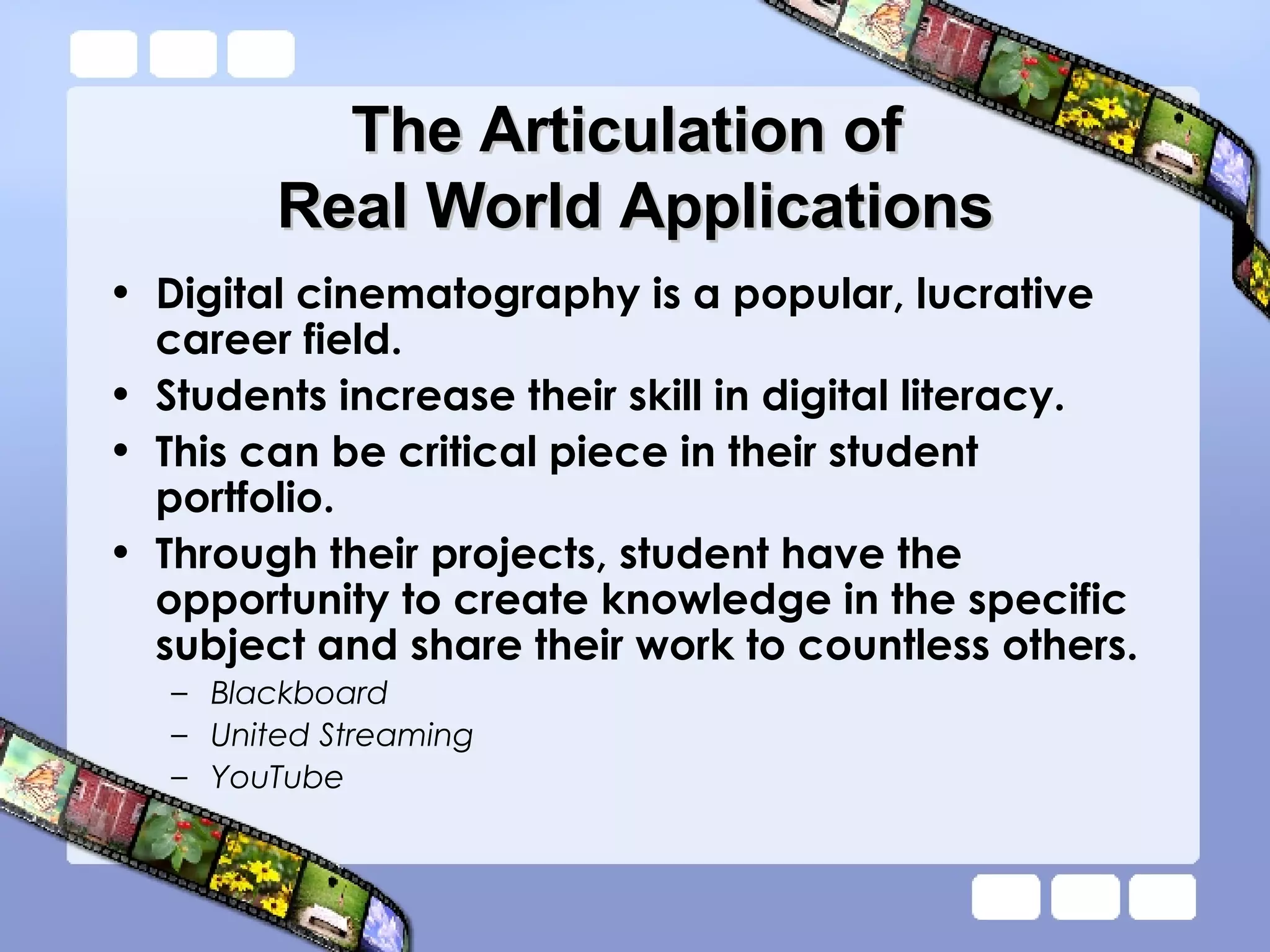 The Articulation of  Real World Applications Digital cinematography is a popular, lucrative career field. Students increase their skill in digital literacy. This can be critical piece in their student portfolio. Through their projects, student have the opportunity to create knowledge in the specific subject and share their work to countless others. Blackboard United Streaming YouTube 