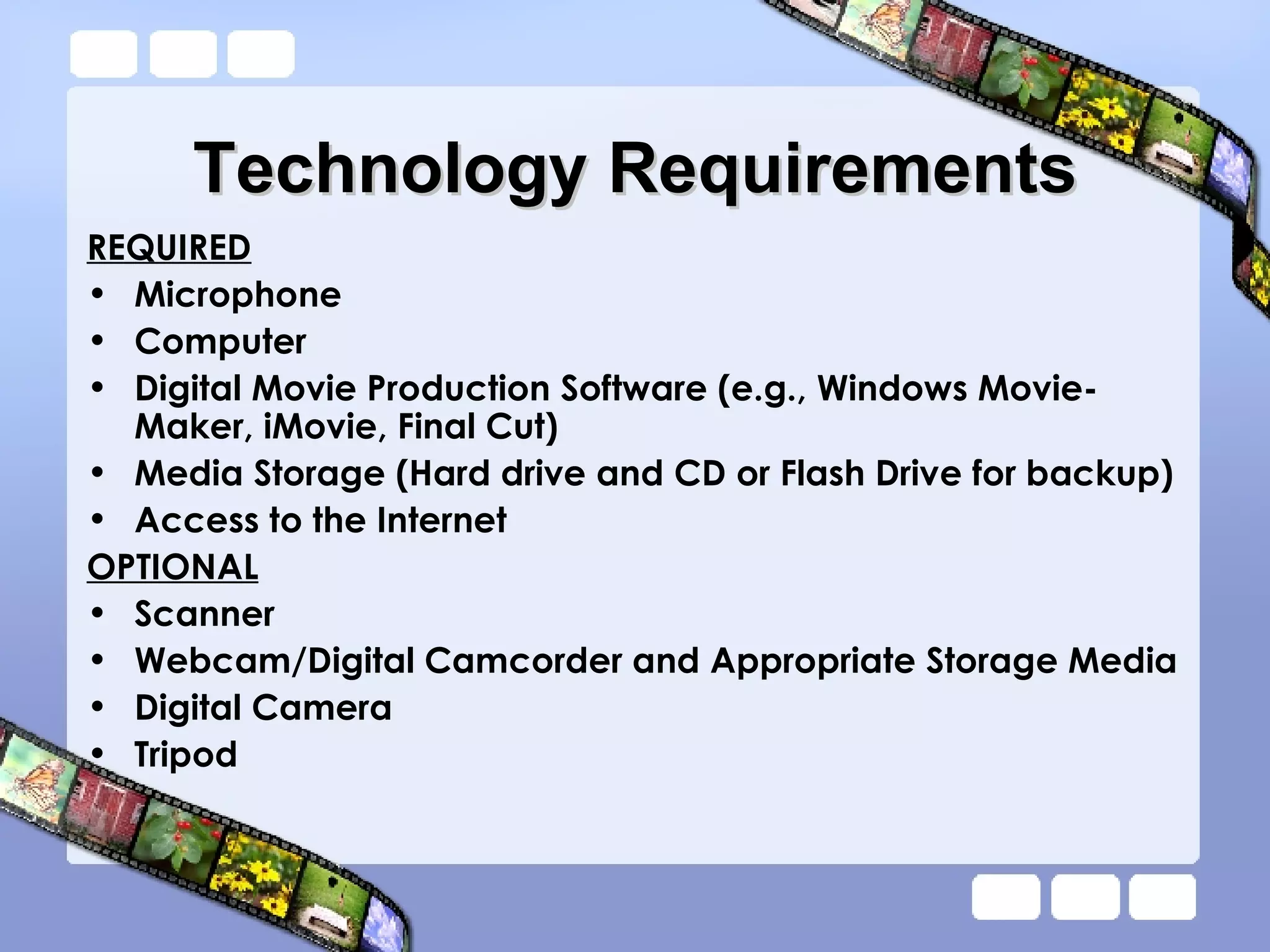 Technology Requirements REQUIRED Microphone Computer Digital Movie Production Software (e.g., Windows Movie-Maker, iMovie, Final Cut) Media Storage (Hard drive and CD or Flash Drive for backup) Access to the Internet OPTIONAL Scanner Webcam/Digital Camcorder and Appropriate Storage Media Digital Camera Tripod 