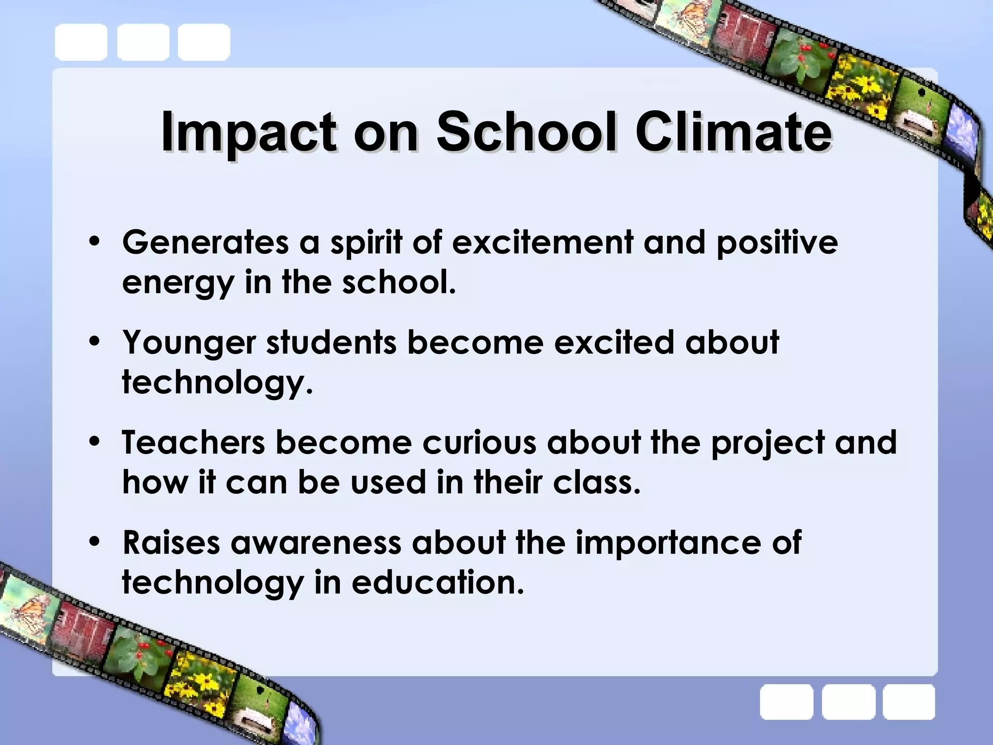 Impact on School Climate Generates a spirit of excitement and positive energy in the school. Younger students become excited about technology. Teachers become curious about the project and how it can be used in their class. Raises awareness about the importance of technology in education. 