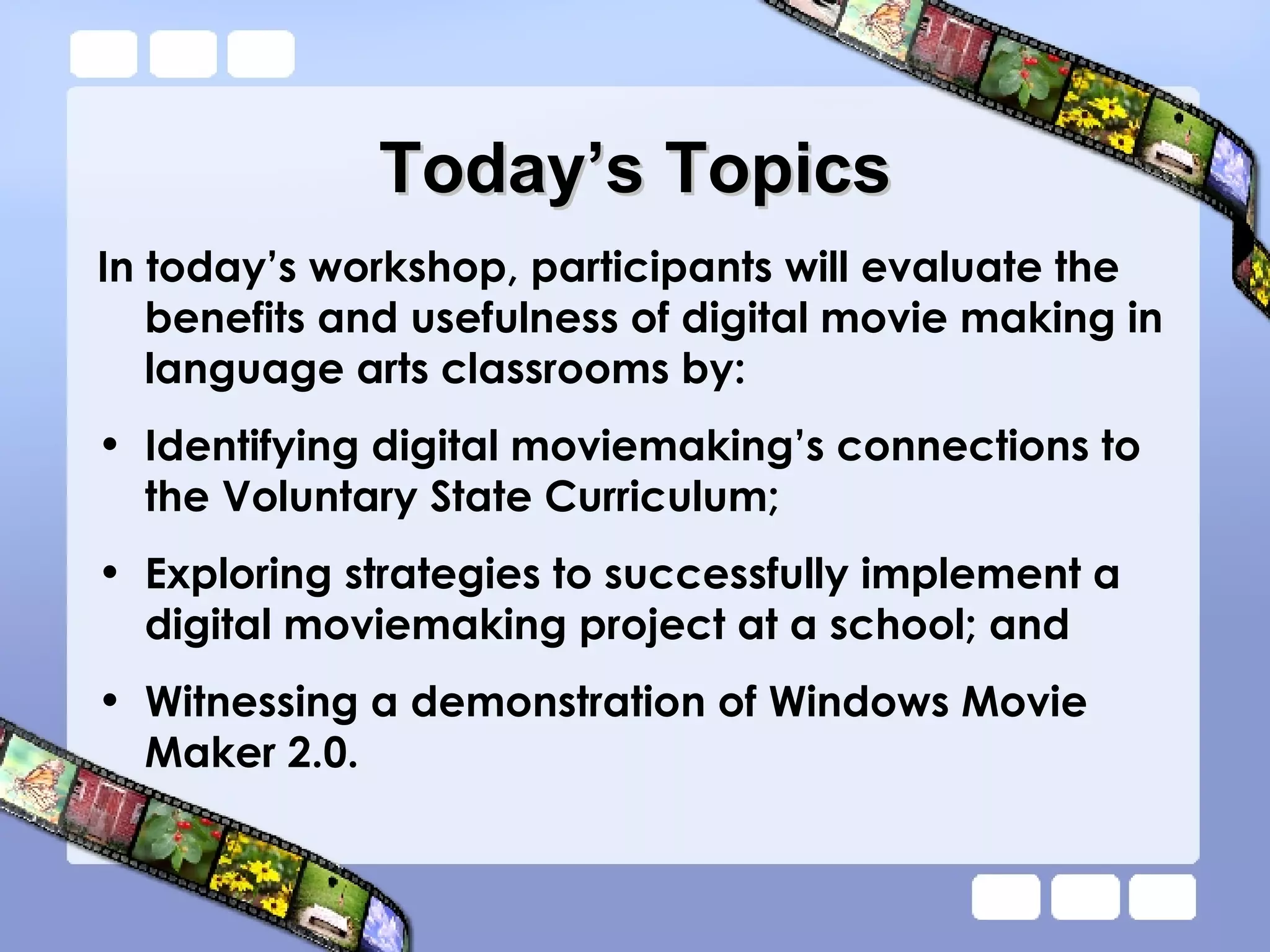 Today’s Topics In today’s workshop, participants will evaluate the benefits and usefulness of digital movie making in language arts classrooms by: Identifying digital moviemaking’s connections to the Voluntary State Curriculum; Exploring strategies to successfully implement a digital moviemaking project at a school; and Witnessing a demonstration of Windows Movie Maker 2.0. 