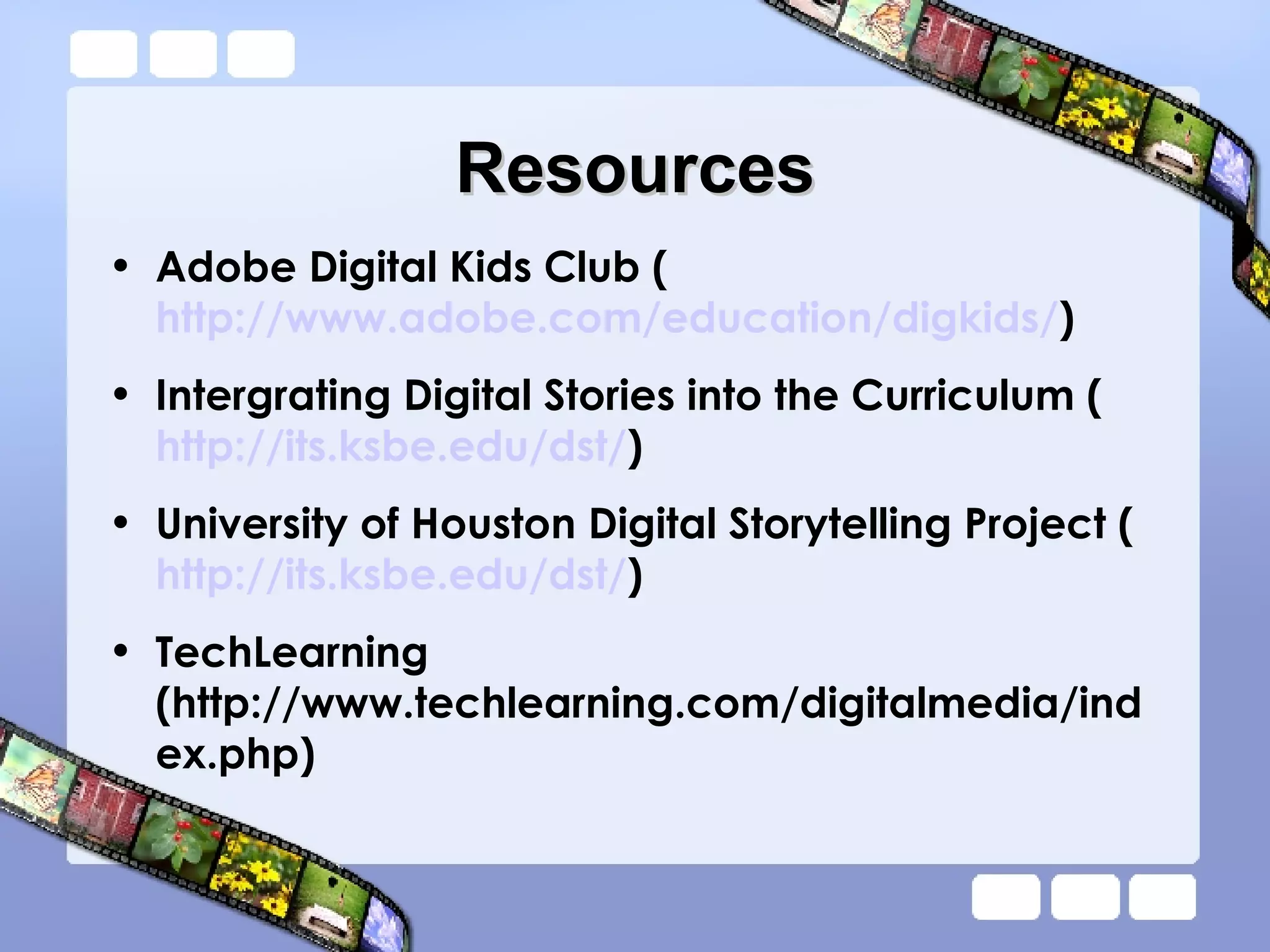 Resources Adobe Digital Kids Club ( http://www.adobe.com/education/digkids/ ) Intergrating Digital Stories into the Curriculum ( http://its.ksbe.edu/dst/ ) University of Houston Digital Storytelling Project ( http://its.ksbe.edu/dst/ ) TechLearning (http://www.techlearning.com/digitalmedia/index.php) 