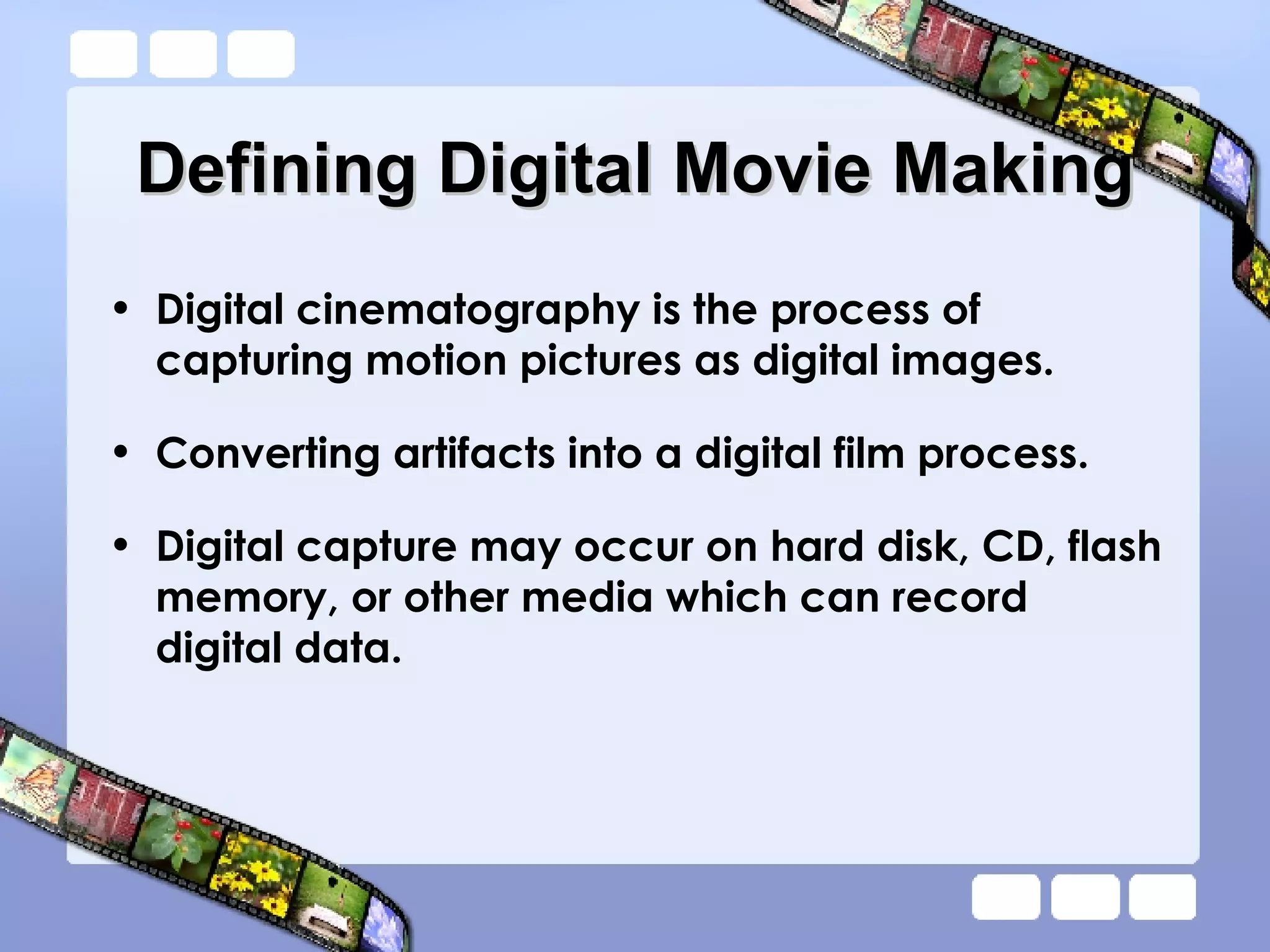 Defining Digital Movie Making Digital cinematography is the process of capturing motion pictures as digital images.  Converting artifacts into a digital film process. Digital capture may occur on hard disk, CD, flash memory, or other media which can record digital data.  