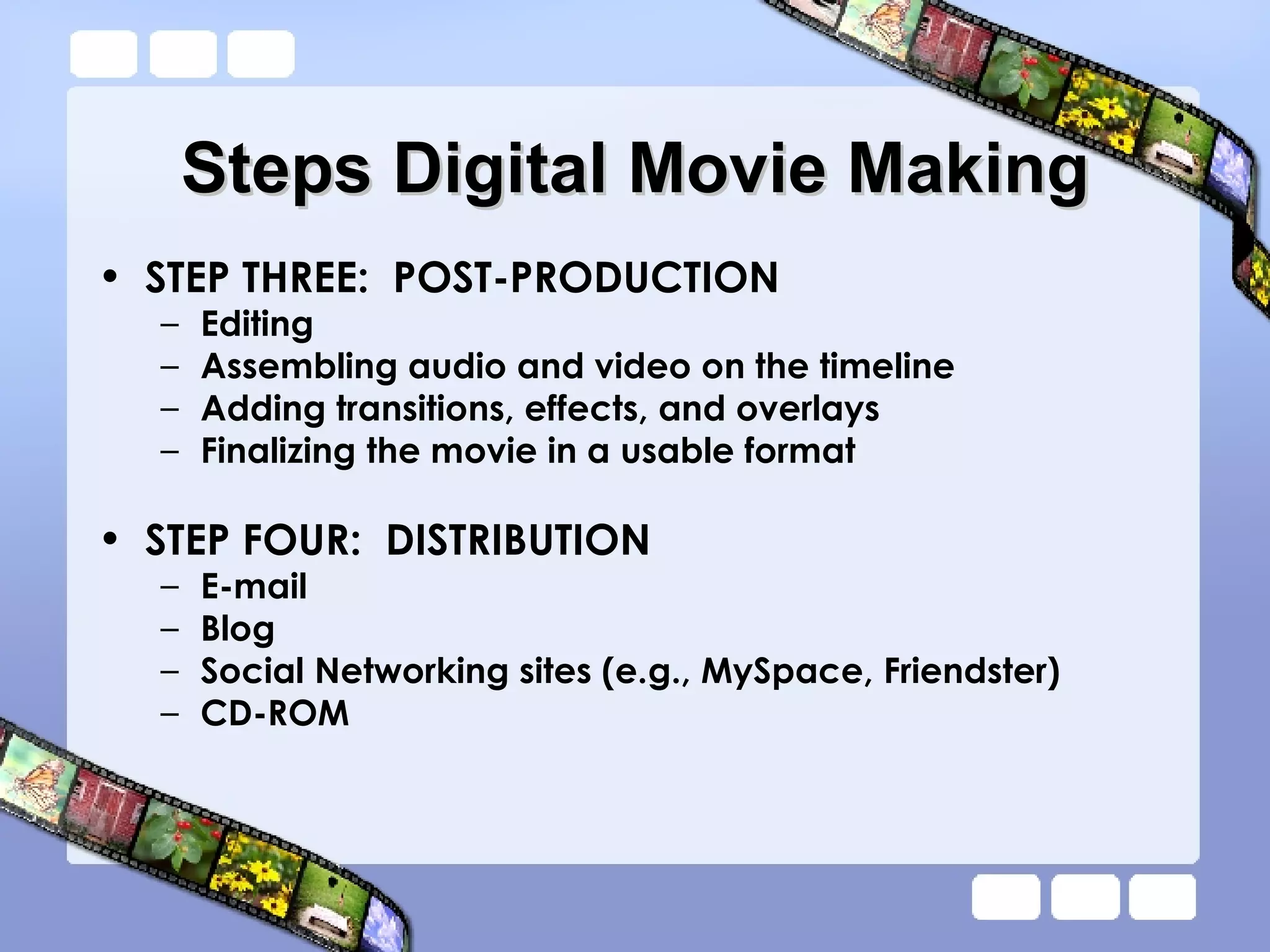 Steps Digital Movie Making STEP THREE:  POST-PRODUCTION Editing Assembling audio and video on the timeline Adding transitions, effects, and overlays Finalizing the movie in a usable format STEP FOUR:  DISTRIBUTION E-mail Blog Social Networking sites (e.g., MySpace, Friendster) CD-ROM 