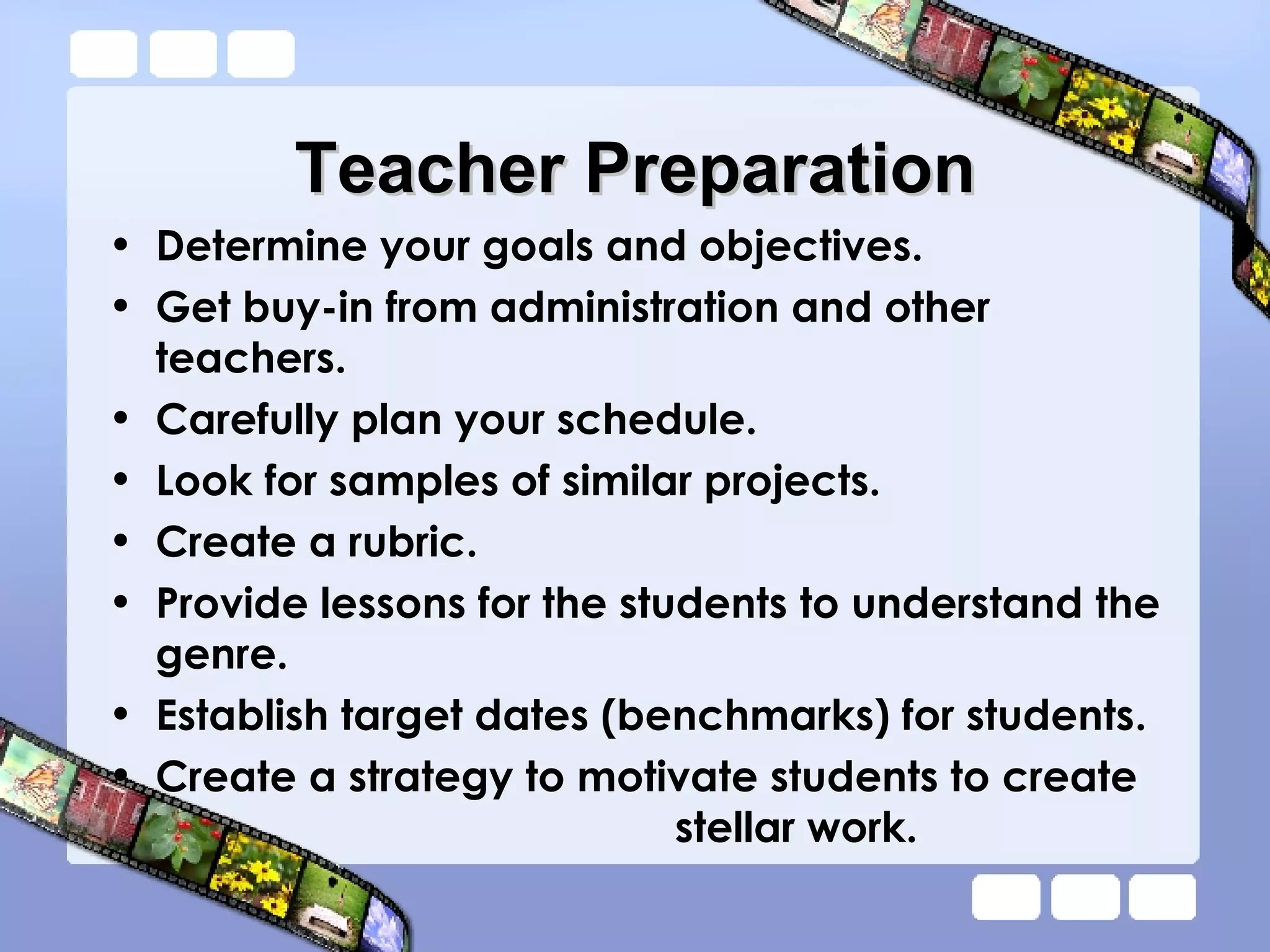 Teacher Preparation Determine your goals and objectives.  Get buy-in from administration and other teachers.  Carefully plan your schedule. Look for samples of similar projects. Create a rubric.  Provide lessons for the students to understand the genre.  Establish target dates (benchmarks) for students. Create a strategy to motivate students to create    stellar work.  