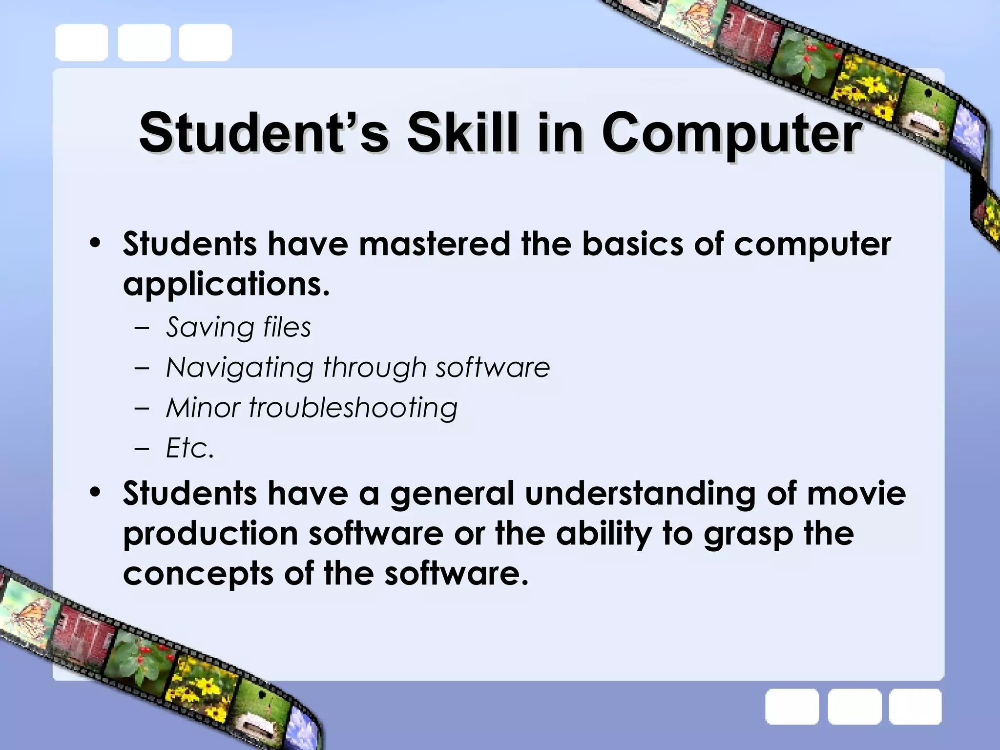 Student’s Skill in Computer Students have mastered the basics of computer applications. Saving files Navigating through software Minor troubleshooting Etc. Students have a general understanding of movie production software or the ability to grasp the concepts of the software.  