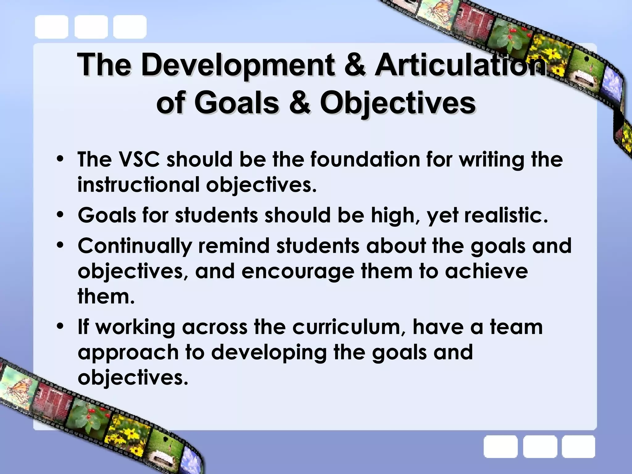 The Development & Articulation  of Goals & Objectives The VSC should be the foundation for writing the instructional objectives. Goals for students should be high, yet realistic.  Continually remind students about the goals and objectives, and encourage them to achieve them. If working across the curriculum, have a team approach to developing the goals and objectives. 
