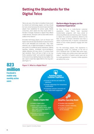 14
Setting the Standards for the
Digital Telco
Telcos are wary of the direct competitive threat posed
by internet and technology players, but they should
be more concerned about the benchmarks that these
players have established for service quality. Mobile
consumers, when asked why they would switch to
the likes of Google, Facebook or Apple if they offered
mobile services, cite lower costs but also better service
quality as key reasons11
.
Innovative technology players, such as Amazon and
Apple,havesetveryhighstandardsofcustomerservice
that is both affordable and world-class. They make
extensive use of digital technologies to eradicate the
pain points of a traditional service experience, offering
seamless ordering, considered recommendations,
reliable deliveries and easy returns. To achieve these
high standards, Telcos will have to fight on two key
fronts: operating model12
and customer engagement.
At the same time as fighting these two key battles, they
also need to build their digital DNA for the long term
(see Figure 11).
Figure 11: What is a Digital Telco?
Source: Capgemini Consulting Analysis
Perform Major Surgery on the
Customer Experience
As they move to a multi-channel customer
experience, many Telcos have launched
transformation programs, with many aimed at
enhancing efficiencies and reducing costs. However,
to deliver the customer experience offered by the
likes of Apple or Amazon demands more than a
series of piecemeal fixes. It requires a fundamental
rethink of how mobile operators engage with their
customers.
For the technology players, that experience is
increasingly mobile. For example, at the end of
2015, Facebook had 1.03 billion daily active users,
of which mobile-only monthly active users were 823
million13
. And 80% of Twitter’s active users are on
its mobile applications14
. However, mobile operators
are behind this curve:
Redefines Digital
Customer Experience
Focuses on real-time and mobile-first
interactions
Changes relationships from transactional
to personalized
Emphasizes consumer community and
social media-based engagement
Simplifies Operating ModelBuilds a Digital DNA
Creates a digital culture
Builds a digital organization:
community customer service, digital
sales, digital marketing, digital IT &
network operations
Business and technology groups
seamlessly collaborate
Simplifies value proposition
Simplifies customer relationship
Simplifies the experience
and the processes
823
million
Facebook’s
mobile-only
monthly active
users
 