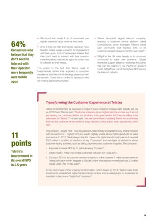 15
64%
Consumers who
believe that they
don’t need to
interact with
their operator
more frequently
over mobile
apps
11
points
Telstra’s
improvement in
its overall NPS
in 2.5 years
ƒƒ Telstra, Australia’s largest telecom company,
employs a customer service platform called
CrowdSource, which leverages Telstra’s social
user community and resolves 50% of its
customer support issues on the first query itself15
.
ƒƒ Giffgaff in the UK relies heavily on its customer
community to solve user problems. Giffgaff
members support others in exchange for points
that can be cashed in via PayPal or account
credit. Giffgaff has one of the highest NPS across
the telecom industry.
ƒƒ We found that nearly 41% of consumers use
mobile operators’ apps rarely or very rarely.
ƒƒ And, it does not help that mobile operators have
failed to create usage scenarios for engagement
with their apps. 64% of consumers believe that
they don’t need to interact with their operator
more frequently over mobile apps as current use
is sufficient for their needs.
This points to the fact that Telcos need to
fundamentally rethink their approach to customer
experience and take the technology players as their
benchmark. There are a number of operators who
are making significant progress:
Transforming the Customer Experience at Telstra
Telstra is transforming its business to make it more consumer focused and digitally led. As
ex-CEO David Thodey said: “Customer advocacy is our highest priority and we see it as not
just serving our customers better, but providing such great service that they are willing to be
advocates for Telstra.”16
He also said, “We are committed to building Telstra into a business
that has the customer at the center of every decision, every action, every opportunity, every
day.”
This program – Digital First – was focused on fundamentally changing the way Telstra interacts
with its customers17
. Digital First’s aim was to digitally enable all new Telstra products for sales
and service. In 2011, Telstra began the first phase of its digital transformation when it invested
$200 million in an effort to transform its key IT systems18
and use digital by default for all key
customer-facing activities, such as billing, payments and customer enquiries. The company:
-- Improved its overall NPS by 11 points in nearly 2.5 years19
.
-- Added nearly 4 million new mobile customers between 2011 and 2014.
-- Conducts 52% of its customer service transactions online, receives 8 million unique views on
Telstra.com each month, engages in 350,000 online chat sessions monthly and has 2.3 million
regular users of its mobile apps20
.
In the next phase of this ongoing transformation, which began in 2014, Telstra made fresh
investments, established digital transformation centers and unveiled plans to accelerate its
transition to become a “digital first” company21
.
 