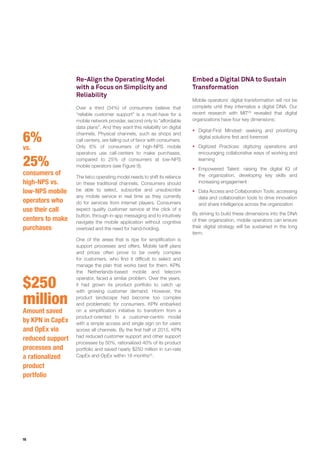 16
6%
vs.
25%
consumers of
high-NPS vs.
low-NPS mobile
operators who
use their call
centers to make
purchases
$250
million
Amount saved
by KPN in CapEx
and OpEx via
reduced support
processes and
a rationalized
product
portfolio
Re-Align the Operating Model
with a Focus on Simplicity and
Reliability
Over a third (34%) of consumers believe that
“reliable customer support” is a must-have for a
mobile network provider, second only to “affordable
data plans”. And they want this reliability on digital
channels. Physical channels, such as shops and
call centers, are falling out of favor with consumers.
Only 6% of consumers of high-NPS mobile
operators use call-centers to make purchases,
compared to 25% of consumers at low-NPS
mobile operators (see Figure 9).
The telco operating model needs to shift its reliance
on these traditional channels. Consumers should
be able to select, subscribe and unsubscribe
any mobile service in real time as they currently
do for services from internet players. Consumers
expect quality customer service at the click of a
button, through in-app messaging and to intuitively
navigate the mobile application without cognitive
overload and the need for hand-holding.
One of the areas that is ripe for simplification is
support processes and offers. Mobile tariff plans
and prices often prove to be overly complex
for customers, who find it difficult to select and
manage the plan that works best for them. KPN,
the Netherlands-based mobile and telecom
operator, faced a similar problem. Over the years,
it had grown its product portfolio to catch up
with growing customer demand. However, the
product landscape had become too complex
and problematic for consumers. KPN embarked
on a simplification initiative to transform from a
product-oriented to a customer-centric model
with a simple access and single sign on for users
across all channels. By the first half of 2015, KPN
had reduced customer support and other support
processes by 50%, rationalized 40% of its product
portfolio and saved nearly $250 million in run-rate
CapEx and OpEx within 18 months22
.
Embed a Digital DNA to Sustain
Transformation
Mobile operators’ digital transformation will not be
complete until they internalize a digital DNA. Our
recent research with MIT23
revealed that digital
organizations have four key dimensions:
ƒƒ Digital-First Mindset: seeking and prioritizing
digital solutions first and foremost
ƒƒ Digitized Practices: digitizing operations and
encouraging collaborative ways of working and
learning
ƒƒ Empowered Talent: raising the digital IQ of
the organization, developing key skills and
increasing engagement
ƒƒ Data Access and Collaboration Tools: accessing
data and collaboration tools to drive innovation
and share intelligence across the organization
By striving to build these dimensions into the DNA
of their organization, mobile operators can ensure
their digital strategy will be sustained in the long
term.
 