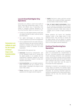 19
Launch Greenfield Digital-Only
Operations
Consumers are unlikely to wait for the results of
Telcos’ large-scale transformation efforts. A cost-
effective and efficient way of responding more
quickly to changing consumer demands is by
launching Greenfield, digital-only operations24
that:
ƒƒ Function via a fully digital operating model (uses
only digital channels for sales, customer service
and information)
ƒƒ Use digital technologies to enhance the
customer experience and real-time engagement
ƒƒ Act as a digital test bed for the wider enterprise,
where the business can test its future model for
operations, marketing, sales, and service while
continuing its efforts to transform the entire
organization
Other benefits of this approach are:
ƒƒ Autonomy: Autonomous administration, with
its own operating model and IT, ensures that
the digital operator is not saddled with the
organizational challenges plaguing the parent
company, and makes it easier to comply with
regulatory requirements
ƒƒ Low investments: Lean and digital operations
entail investments that are a fraction of the
group budget – potentially in the range of a few
dozen million dollars
ƒƒ Focus: Relentless focus on digital customer
experience for the target customer segment
ƒƒ Agility: Fast launch, nearly a year from concept
to market, with a smaller and flatter organization
structure leads to faster decision making
ƒƒ Use of latest digital technologies: Allows
for the real-time functionality that consumers
desire; use of data and analytics to drive smarter
interactions and push of offer; faster rollout of
updates; and no burden of legacy operational
costs
Mobile operators can launch this Greenfield
operation under a new digital brand or their
traditional brand. They will have to ensure that
the digital operator has the freedom to operate
autonomously and has the leadership support to
focus on a true digital customer experience.
Continue Transforming Core
Operations
The transformation to digital will be sustainable
when it is accompanied by a transformation of
the core – the entire business model, operational
model, technology architecture, and organization
culture. As this scale of change could be unwieldy,
operators can identify areas ripe for transformation
within individual units (such as billing, marketing
etc.) and then scale them over the years to
encompass the entire organization.
Attempting to transform core operations can be
a long, drawn out exercise. For example, legacy
systems will often make accelerated transformation
impossible. By launching Greenfield digital-only
operations alongside the firm-wide transformation,
operators will not miss the short-term digital
opportunities.
Consumers are
unlikely to wait
for the results
of Telcos’
large-scale
transformation
efforts
 