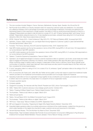 23
1	 The nine countries included: Belgium, France, Germany, Netherlands, Norway, Spain, Sweden, the UK and the US
2	 Net Promoter Score (NPS) is an industry-standard metric for measuring customer loyalty and satisfaction. It is calculated
as a difference between a firm’s percentage of promoters and its percentage of detractors. Promoters and detractors are
ascertained based on their response to a single question: how likely is it that you would recommend [brand] to a friend or a
colleague? Respondents are asked to rate the brand on a scale of 0-10, with 10 being “extremely likely” and 0 being “not at
all likely”. Respondents rating the brand a 9 or 10 are classified as promoters, whereas those rating from 0 to 6 are termed
detractors. More info: https://www.netpromoter.com/know/
3	 KPCB, “Internet Trends 2015 – Code Conference”, May 2015; ITU, “ICT Data and Statistics (IDS)”, Accessed April 2016
4	 Satmetrix, “Costco, USAA, Amazon.com, and Apple Rank Among Highest for Customer Loyalty in Latest Satmetrix® Net
Promoter Benchmarks”, March 2015
5	 Forrester, “The France, Germany, And UK Customer Experience Index, 2015”, September 2015
6	 High-NPS mobile operators are the top five operators in terms of their NPS, having NPS of +35 and more; 104 respondents in
our survey belong to high-NPS operators
7	 Low-NPS mobile operators are the bottom five operators in terms of their NPS, having NPS of -21 and less; 560 respondents in
our survey belong to low-NPS operators
8	 Teletech, “Customer Experience Expectations: Telecom Edition”, 2013
9	 Operators’ use of digital technologies to enhance customer experience refers to operators’ use of web, social media and mobile
apps to engage and empower customers. For instance, some mobile operators offer apps that allow users to go beyond
simply monitoring usage or adding credit to change or create plans of their choice in real-time. Some Telcos operate social
communities of customers, where users help each other solve issues and also submit innovative ideas to the Telco which are
then considered for formal implementation.
10	 A “poor” perception refers to a rating of 0 to 3 on a scale of 0 to 10; whereas a “great” perception refers to the ratings of 8 to 10
on a scale of 0 to 10
11	 67% of consumers cite “lower cost”, while 48% cite “better service quality” as the main reason to switch from traditional mobile
network providers to non-traditional communications service providers such as Google, Apple and Facebook
12	 Operating model refers to how an organization brings together its key constituents such as people, processes and a technology
to deliver value to its customers. At a basic level, it is a blueprint of how an organization works.
13	 Company quarterly reports
14	 Company website
15	 Capgemini Consulting, “An interview with Rob Tarkoff, President and CEO, Lithium Technologies”, August 2014
16	 CMO, “Telstra CEO: Customer advocacy is top strategic growth priority”, October 2014
17	 Telstra, “Creating A Brilliant Digital Future: Telstra’s Digital Evolution”, March 2014
18	 The Australian, “Telstra to bet millions on digital”, March 2014
19	 Telstra annual reports
20	 Telstra, “Annual Report 2015: Our Brilliant Connected Future”, August 2015
21	 The Australian, “Telstra to bet millions on digital”, March 2014
22	 TM Forum, “Case study: Telecom imitates art at KPN”, September 2015
23	 MIT and Capgemini Consulting, “Organizing for Digital: Why Digital Dexterity Matters”, December 2015
24	 Greenfield digital operations refers to an entirely autonomous unit/brand of the mobile operator, created from the ground up,
which solely operates on the digital-only channels for sales, customer service and resources for information.
25	 Harvard Business Review, “The One Number You Need to Grow”, December 2003
26	 ResearchGate, “High Correlation between Net Promoter Score and Evolution of Consumer’s Willingness to Pay (Empirical
Evidence from European Mobile Markets)”, François Jeanjean, France Telecom Orange, June 2011
References
 