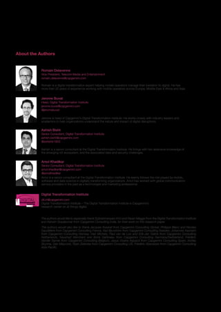 25
About the Authors
Romain is a digital transformation expert helping mobile operators manage their transition to digital. He has
more than 20 years of experience working with mobile operators across Europe, Middle East & Africa and Asia.
Romain Delavenne
Vice President, Telecom Media and Entertainment
romain.delavenne@capgemini.com
Jerome is head of Capgemini’s Digital Transformation Institute. He works closely with industry leaders and
academics to help organizations understand the nature and impact of digital disruptions.
Jerome Buvat
Head, Digital Transformation Institute
jerome.buvat@capgemini.com
@jeromebuvat
The authors would like to especially thank Subrahmanyam KVJ and Pavan Magge from the Digital Transformation Institute
and Ashwin Gopakumar from Capgemini Consulting India, for their work on this research paper.
The authors would also like to thank Jacques Assaraf from Capgemini Consulting Global, Philippe Blanc and Nicolas
Gaudillière from Capgemini Consulting France, Karl Bjurström from Capgemini Consulting Sweden, Johannes Aasheim
from Capgemini Consulting Norway, Han Michels, Paul van de Loo and Erik-Jan Gelink from Capgemini Consulting
Netherlands, Naushad Merchant and Boris Gattineau from Capgemini Consulting Germany/Switzerland, Frédéric
Vander Sande from Capgemini Consulting Belgium, Jesus Viceira Alguacil from Capgemini Consulting Spain, Ashley
Skyrme, Dan Maycock, Ryan Zielonka from Capgemini Consulting US, Frédéric Abecassis from Capgemini Consulting
Asia-Pacific.
Amol is a senior consultant at the Digital Transformation Institute. He keenly follows the role played by mobile,
software and data science in digitally transforming organizations. Amol has worked with global communication
service providers in the past as a technologist and marketing professional.
Amol Khadikar
Senior Consultant, Digital Transformation Institute
amol.khadikar@capgemini.com
@amolkhadikar
Digital Transformation Institute
Ashish is a senior consultant at the Digital Transformation Institute. He brings with him extensive knowledge of
the emerging IoT ecosystem, and the associated data and security challenges.
Ashish Bisht
Senior Consultant, Digital Transformation Institute
ashish.bisht@capgemini.com
@ashishb1603
Digital Transformation Institute – The Digital Transformation Institute is Capgemini’s
research center on all things digital.
dti.in@capgemini.comDIGITALTRANSFORMATION
INSTITUTE
 