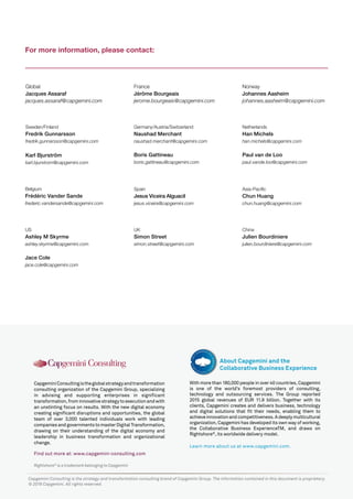 Rightshore®
is a trademark belonging to Capgemini
CapgeminiConsultingistheglobalstrategyandtransformation
consulting organization of the Capgemini Group, specializing
in advising and supporting enterprises in significant
transformation,frominnovativestrategytoexecutionandwith
an unstinting focus on results. With the new digital economy
creating significant disruptions and opportunities, the global
team of over 3,000 talented individuals work with leading
companiesandgovernmentstomasterDigitalTransformation,
drawing on their understanding of the digital economy and
leadership in business transformation and organizational
change.
Find out more at: www.capgemini-consulting.com
With more than 180,000 people in over 40 countries, Capgemini
is one of the world’s foremost providers of consulting,
technology and outsourcing services. The Group reported
2015 global revenues of EUR 11.9 billion. Together with its
clients, Capgemini creates and delivers business, technology
and digital solutions that fit their needs, enabling them to
achieveinnovationandcompetitiveness.Adeeplymulticultural
organization, Capgemini has developed its own way of working,
the Collaborative Business ExperienceTM, and draws on
Rightshore®
, its worldwide delivery model.
Learn more about us at www.capgemini.com.
About Capgemini and the
Collaborative Business Experience
Capgemini Consulting is the strategy and transformation consulting brand of Capgemini Group. The information contained in this document is proprietary.
© 2016 Capgemini. All rights reserved.
For more information, please contact:
Global
Jacques Assaraf
jacques.assaraf@capgemini.com
France
Jérôme Bourgeais
jerome.bourgeais@capgemini.com
Norway
Johannes Aasheim
johannes.aasheim@capgemini.com
Sweden/Finland
Fredrik Gunnarsson
fredrik.gunnarsson@capgemini.com
Karl Bjurström
karl.bjurstrom@capgemini.com
Germany/Austria/Switzerland
Naushad Merchant
naushad.merchant@capgemini.com
Boris Gattineau
boris.gattineau@capgemini.com
Netherlands
Han Michels
han.michels@capgemini.com
Paul van de Loo
paul.vande.loo@capgemini.com
US
Ashley M Skyrme
ashley.skyrme@capgemini.com
Jace Cole
jace.cole@capgemini.com
UK
Simon Street
simon.street@capgemini.com
Belgium
Frédéric Vander Sande
frederic.vandersande@capgemini.com
Asia-Pacific
Chun Huang
chun.huang@capgemini.com
China
Julien Bourdiniere
julien.bourdiniere@capgemini.com
Spain
Jesus Viceira Alguacil
jesus.viceira@capgemini.com
 