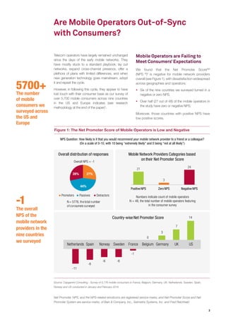 3
5700+
The number
of mobile
consumers we
surveyed across
the US and
Europe
Are Mobile Operators Out-of-Sync
with Consumers?
Figure 1: The Net Promoter Score of Mobile Operators is Low and Negative
Source: Capgemini Consulting - Survey of 5,776 mobile consumers in France, Belgium, Germany, UK, Netherlands, Sweden, Spain,
Norway and US conducted in January and February 2016
Telecom operators have largely remained unchanged
since the days of the early mobile networks. They
have mostly stuck to a standard playbook: lay out
networks, expand cross-channel presence, offer a
plethora of plans with limited differences, and when
new generation technology goes mainstream, adopt
it and repeat the cycle.
However, in following this cycle, they appear to have
lost touch with their consumer base as our survey of
over 5,700 mobile consumers across nine countries
in the US and Europe indicates (see research
methodology at the end of the paper)1
.
Mobile Operators are Failing to
Meet Consumers’ Expectations
We found that the Net Promoter ScoreSM
(NPS ®
)2
is negative for mobile network providers
overall (see Figure 1), with dissatisfaction widespread
across geographies and operators:
ƒƒ Six of the nine countries we surveyed turned in a
negative or zero NPS.
ƒƒ Over half (27 out of 48) of the mobile operators in
the study have zero or negative NPS.
Moreover, those countries with positive NPS have
low positive scores.
-11
-8
-6 -6
-1
0
3
7
14Country-wise Net Promoter Score
Netherlands Spain Norway Sweden BelgiumFrance Germany UK US
N= 5776, thetotal number
ofconsumers surveyed
21
3
24
PositiveNPS Zero NPS NegativeNPS
Mobile Network Providers Categories based
on their Net Promoter Score
27%
44%
28%
Promoters
Overall NPS = -1
Passives Detractors
Overall distribution of responses
NPS Question: How likely is it that you would recommend your mobile network provider to a friend or a colleague?
(On a scale of 0-10, with 10 being “extremely likely” and 0 being “not at all likely”)
Numbers indicate count of mobile operators
N = 48, the total number of mobile operators featuring
in the consumer survey
-1
The overall
NPS of the
mobile network
providers in the
nine countries
we surveyed
Net Promoter, NPS, and the NPS-related emoticons are registered service marks, and Net Promoter Score and Net
Promoter System are service marks, of Bain & Company, Inc., Satmetrix Systems, Inc. and Fred Reichheld
 