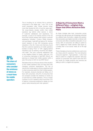 4
This is troubling for an industry that is central to
consumers in the digital age – over 73% of the
world population uses mobile phones today,
more than double the 34% of just ten years ago3
.
Yet cross-industry studies confirm that mobile
operators lag behind other sectors in terms
of customer satisfaction and experience. For
example, a study of 22 industry sectors in the US
found that industry leaders with superior customer
experience, including – Costco, USAA, Amazon.
com and Apple – have NPS as high as 794
. Another
recent research of over 200 companies across
industries in the UK, France and Germany found
that the customer experience of mobile operators
borders on being “Poor” or “OK”, lagging behind
industries such as banking, insurance and digital-
only retail5
. This poor customer satisfaction has
a very negative impact on loyalty; while just 14%
of consumers belonging to high-NPS Telcos6
are
planning to change their mobile operator within a
year, this jumps to 32% for low-NPS Telcos7
.
We believe that one of the key drivers of this situation
is that mobile operators have not kept pace with
changing consumer expectations. The rise of
internet and mobile apps is driving a significant shift
in what consumers want from their mobile operator.
For example, physical channels are falling out of
favor with consumers. Only 8% of consumers that
we surveyed consider the existence of stores as
a must-have for mobile operators. This is in sharp
contrast to a 2013 research which found that 72%
of telecom consumers preferred to speak to a live
person while interacting with their operator8
.
A Majority of Consumers Want a
Different Telco – a Digital-Only
Player that Offers Attractive Data
Plans
As these changes take hold, consumers across
countries and age groups are increasingly attracted
by a different type of provider: a digital-only operator
that exclusively uses digital channels to interact with
consumers and offers competitive data plans. In our
survey, 58% of consumers are willing to switch to
such a digital-only mobile operator (see Figure 2),
a finding that is true across nearly all of the age
groups.
These changing consumer preferences could come
at a heavy price for operators. The most attractive
consumer segment – high-spenders – is the most
likely to switch to a digital-only operator. Sixty-two
percent of consumers who spend more than $75
per month for mobile products and services are
willing to shift to a digital-only operator.
8%
The share of
consumers
who consider
the existence
of stores as
a must-have
for mobile
operators
 
