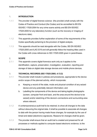Codes of Practice and Conduct




1.         INTRODUCTION

1.1.1      The provider of digital forensic science (the provider) shall comply with the
           Codes of Practice and Conduct (the Codes) and be accredited to BS EN
           ISO/IEC 17020:2004 for any crime scene activity and BS EN ISO/IEC
           17025:2005 for any laboratory function (such as the recovery or imaging of
           electronic data).

1.1.2      This appendix provides further explanation of some of the requirements of the
           Codes specifically pertaining to the provision of digital analysis.

1.1.3      This appendix should be read alongside with the Codes, BS EN ISO/IEC
           17025:2005 and ILAC-G19 and will generally follow the heading titles used in
           the Codes with cross references to ISO 17025:2005 given in parentheses.

2.         SCOPE
2.1.1      This appendix covers digital forensics work only as it applies to the
           identification, capture, preservation, investigation, evaluation, reporting and
           storage of data on digital data storage devices and mobile phone devices.

3.         TECHNICAL RECORDS (ISO 17025:2005, 4.13.2)
3.1.1      The provider shall include in policies and procedures, appropriate to the device
           and/or scope of the planned activity, which incorporate:

           a.   Keeping a record of the state, mode and physical condition of any seized
                device and any potentially relevant information; and
           b.   Labelling the components of the device and taking legible photographs
                (screen, computer front and back, and the area around the device to be
                seized) and/or sketching of the device’s connections and surrounding area
                where relevant.

3.1.2      A contemporaneous audit trail to be retained, to show all changes to the data
           without obscuring the original data. It shall be possible to associate all changes
           to data with the person having made those changes, for example by the use of
           timed and dated (electronic) signatures. Reasons for changes shall be given.

3.1.3      The provider shall ensure that an audit trail is created and preserved for all
           processes or methods applied to computer-based electronic evidence, to the

FSR-C-107-001 Consultation Draft                                                   Page 2 of 6
 