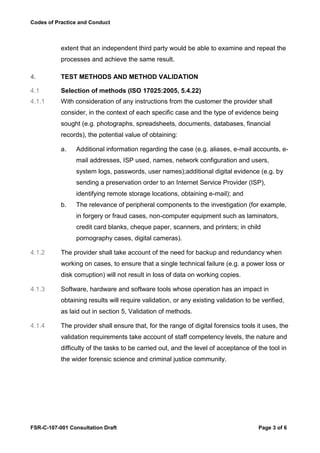 Codes of Practice and Conduct



           extent that an independent third party would be able to examine and repeat the
           processes and achieve the same result.

4.         TEST METHODS AND METHOD VALIDATION

4.1        Selection of methods (ISO 17025:2005, 5.4.22)
4.1.1      With consideration of any instructions from the customer the provider shall
           consider, in the context of each specific case and the type of evidence being
           sought (e.g. photographs, spreadsheets, documents, databases, financial
           records), the potential value of obtaining:

           a.   Additional information regarding the case (e.g. aliases, e-mail accounts, e-
                mail addresses, ISP used, names, network configuration and users,
                system logs, passwords, user names);additional digital evidence (e.g. by
                sending a preservation order to an Internet Service Provider (ISP),
                identifying remote storage locations, obtaining e-mail); and
           b.   The relevance of peripheral components to the investigation (for example,
                in forgery or fraud cases, non-computer equipment such as laminators,
                credit card blanks, cheque paper, scanners, and printers; in child
                pornography cases, digital cameras).

4.1.2      The provider shall take account of the need for backup and redundancy when
           working on cases, to ensure that a single technical failure (e.g. a power loss or
           disk corruption) will not result in loss of data on working copies.

4.1.3      Software, hardware and software tools whose operation has an impact in
           obtaining results will require validation, or any existing validation to be verified,
           as laid out in section 5, Validation of methods.

4.1.4      The provider shall ensure that, for the range of digital forensics tools it uses, the
           validation requirements take account of staff competency levels, the nature and
           difficulty of the tasks to be carried out, and the level of acceptance of the tool in
           the wider forensic science and criminal justice community.




FSR-C-107-001 Consultation Draft                                                      Page 3 of 6
 