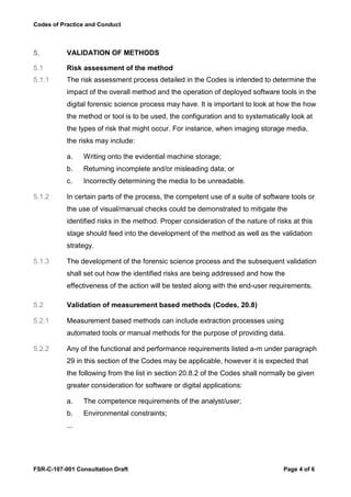Codes of Practice and Conduct



5.         VALIDATION OF METHODS

5.1        Risk assessment of the method
5.1.1      The risk assessment process detailed in the Codes is intended to determine the
           impact of the overall method and the operation of deployed software tools in the
           digital forensic science process may have. It is important to look at how the how
           the method or tool is to be used, the configuration and to systematically look at
           the types of risk that might occur. For instance, when imaging storage media,
           the risks may include:

           a.    Writing onto the evidential machine storage;
           b.    Returning incomplete and/or misleading data; or
           c.    Incorrectly determining the media to be unreadable.

5.1.2      In certain parts of the process, the competent use of a suite of software tools or
           the use of visual/manual checks could be demonstrated to mitigate the
           identified risks in the method. Proper consideration of the nature of risks at this
           stage should feed into the development of the method as well as the validation
           strategy.

5.1.3      The development of the forensic science process and the subsequent validation
           shall set out how the identified risks are being addressed and how the
           effectiveness of the action will be tested along with the end-user requirements.

5.2        Validation of measurement based methods (Codes, 20.8)

5.2.1      Measurement based methods can include extraction processes using
           automated tools or manual methods for the purpose of providing data.

5.2.2      Any of the functional and performance requirements listed a-m under paragraph
           29 in this section of the Codes may be applicable, however it is expected that
           the following from the list in section 20.8.2 of the Codes shall normally be given
           greater consideration for software or digital applications:

           a.    The competence requirements of the analyst/user;
           b.    Environmental constraints;
           ...




FSR-C-107-001 Consultation Draft                                                    Page 4 of 6
 