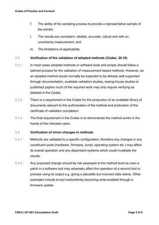 Codes of Practice and Conduct



           f.   The ability of the sampling process to provide a representative sample of
                the exhibit;

           l.   The results are consistent, reliable, accurate, robust and with an
                uncertainty measurement; and

           m.   The limitations of applicability.

5.3        Verification of the validation of adopted methods (Codes, 20.10)

5.3.1      In most cases adopted methods or software tools and scripts should follow a
           tailored process for the validation of measurement based methods. However, as
           an adopted method would normally be expected to be already well supported
           through documentation, available validation studies, testing-house studies or
           published papers much of the required work may only require verifying as
           detailed in the Codes.

5.3.2      There is a requirement in the Codes for the production of an available library of
           documents relevant to the authorisation of the method and production of the
           certificate of validation completion.

5.3.3      The final requirement in the Codes is to demonstrate the method works in the
           hands of the intended users.

5.4        Verification of minor changes in methods

5.4.1      Methods are validated to a specific configuration; therefore any changes in any
           constituent parts (hardware, firmware, script, operating system etc.) may affect
           its overall operation and any dependant systems which could invalidate the
           results.

5.4.2      Any proposed change should be risk assessed at the method level as even a
           patch in a software tool may adversely affect the operation of a second tool or
           process using its output e.g. giving a plausible but incorrect date stamp. Other
           examples include at tool inadvertently becoming write-enabled through a
           firmware update.




FSR-C-107-001 Consultation Draft                                                  Page 5 of 6
 
