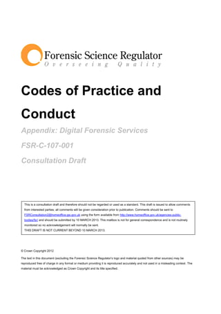 Codes of Practice and
Conduct
Appendix: Digital Forensic Services

FSR-C-107-001

Consultation Draft




  This is a consultation draft and therefore should not be regarded or used as a standard. This draft is issued to allow comments
  from interested parties; all comments will be given consideration prior to publication. Comments should be sent to
  FSRConsultation2@homeoffice.gsi.gov.uk using the form available from http://www.homeoffice.gov.uk/agencies-public-
  bodies/fsr/ and should be submitted by 10 MARCH 2013. This mailbox is not for general correspondence and is not routinely
  monitored so no acknowledgement will normally be sent.
  THIS DRAFT IS NOT CURRENT BEYOND 10 MARCH 2013.




© Crown Copyright 2012

The text in this document (excluding the Forensic Science Regulator’s logo and material quoted from other sources) may be
reproduced free of charge in any format or medium providing it is reproduced accurately and not used in a misleading context. The
material must be acknowledged as Crown Copyright and its title specified.
 