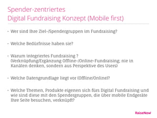 Spender-zentriertes  
Digital Fundraising Konzept (Mobile ﬁrst)
• Wer sind Ihre Ziel-/Spendergruppen im Fundraising?
• Welche Bedürfnisse haben sie?
• Warum integriertes Fundraising ? 
(Verknüpfung/Ergänzung Offline-/Online-Fundraising; nie in
Kanälen denken, sondern aus Perspektive des Users)
• Welche Datengrundlage liegt vor (Offline/Online)?
• Welche Themen, Produkte eigenen sich fürs Digital Fundraising und
wie sind diese mit den Spendergruppen, die über mobile Endgeräte
Ihre Seite besuchen, verknüpft?
 