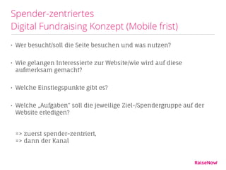 Spender-zentriertes  
Digital Fundraising Konzept (Mobile frist)
• Wer besucht/soll die Seite besuchen und was nutzen?
• Wie gelangen Interessierte zur Website/wie wird auf diese
aufmerksam gemacht?
• Welche Einstiegspunkte gibt es?
• Welche „Aufgaben“ soll die jeweilige Ziel-/Spendergruppe auf der
Website erledigen? 
 
 
=> zuerst spender-zentriert,  
=> dann der Kanal
 