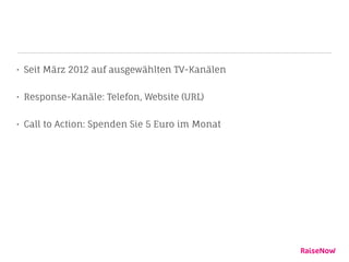 • Seit März 2012 auf ausgewählten TV-Kanälen
• Response-Kanäle: Telefon, Website (URL)
• Call to Action: Spenden Sie 5 Euro im Monat
 
