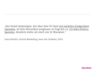 „Der Anteil derjenigen, die über den TV-Spot mit mobilen Endgeräten
spenden, ist hier besonders prägnant, er liegt bei ca. 1/3 aller Online-
Spender, deutlich mehr als noch vor 12 Monaten.“
Lena Peleikis, Online Marketing, Save the Children, 2013
 