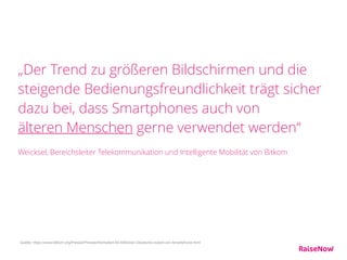 „Der Trend zu größeren Bildschirmen und die
steigende Bedienungsfreundlichkeit trägt sicher
dazu bei, dass Smartphones auch von  
älteren Menschen gerne verwendet werden“ 
 
Weicksel, Bereichsleiter Telekommunikation und Intelligente Mobilität von Bitkom
Quelle: https://www.bitkom.org/Presse/Presseinformation/44-Millionen-Deutsche-nutzen-ein-Smartphone.html
 
