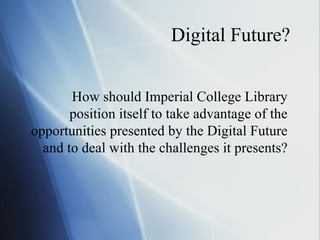 Digital Future? How should Imperial College Library position itself to take advantage of the opportunities presented by the Digital Future and to deal with the challenges it presents? 