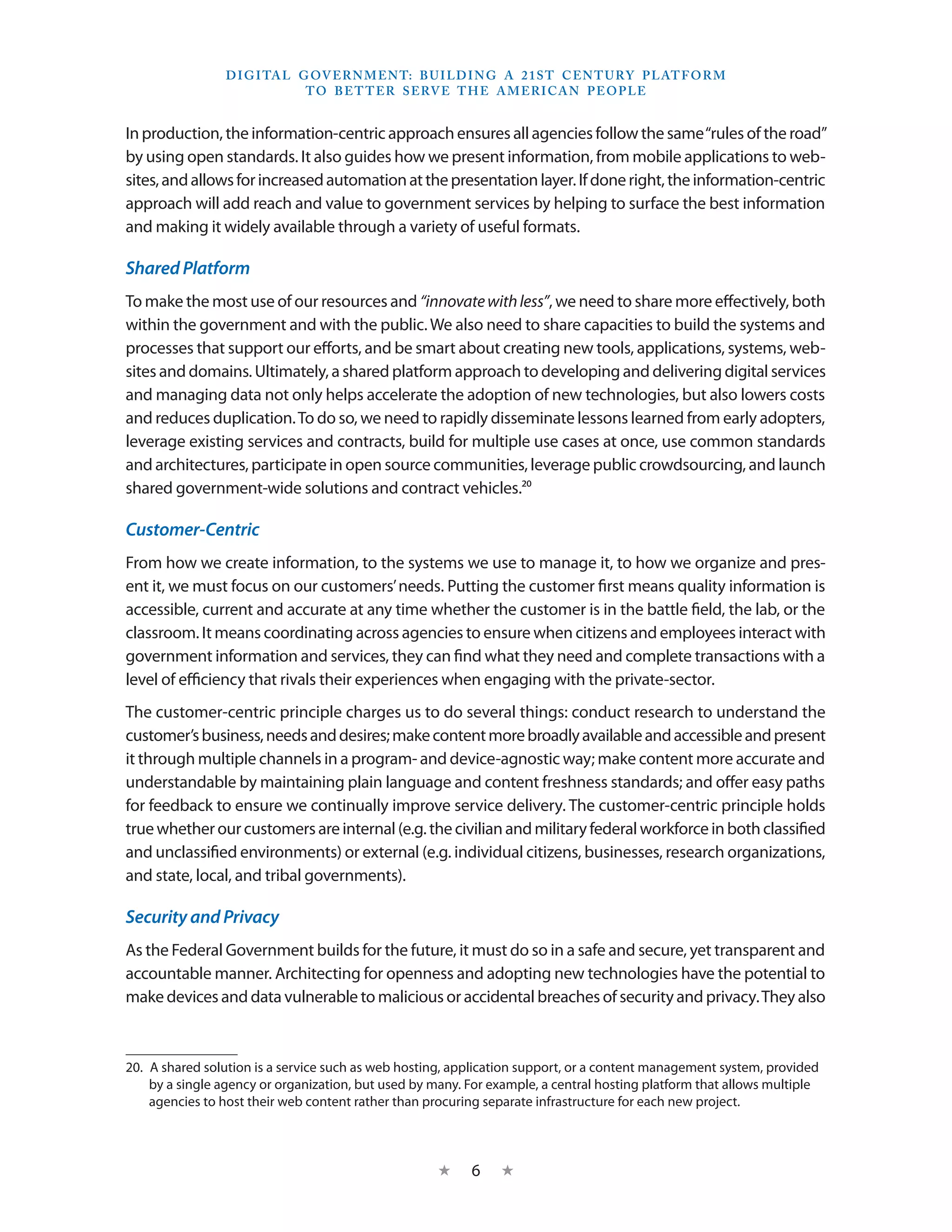 D I G I TA L G OV E R N M E N T: B U I LD I N G A 2 1 S T C E N T U RY P L AT F O R M
                               T O B E T T E R S E RV E T H E A M E R I C A N P E O P LE


In production, the information-centric approach ensures all agencies follow the same “rules of the road”
by using open standards. It also guides how we present information, from mobile applications to web-
sites, and allows for increased automation at the presentation layer. If done right, the information-centric
approach will add reach and value to government services by helping to surface the best information
and making it widely available through a variety of useful formats.

Shared Platform
To make the most use of our resources and “innovate with less”, we need to share more effectively, both
within the government and with the public. We also need to share capacities to build the systems and
processes that support our efforts, and be smart about creating new tools, applications, systems, web-
sites and domains. Ultimately, a shared platform approach to developing and delivering digital services
and managing data not only helps accelerate the adoption of new technologies, but also lowers costs
and reduces duplication. To do so, we need to rapidly disseminate lessons learned from early adopters,
leverage existing services and contracts, build for multiple use cases at once, use common standards
and architectures, participate in open source communities, leverage public crowdsourcing, and launch
shared government-wide solutions and contract vehicles.20

Customer-Centric
From how we create information, to the systems we use to manage it, to how we organize and pres-
ent it, we must focus on our customers’ needs. Putting the customer first means quality information is
accessible, current and accurate at any time whether the customer is in the battle field, the lab, or the
classroom. It means coordinating across agencies to ensure when citizens and employees interact with
government information and services, they can find what they need and complete transactions with a
level of efficiency that rivals their experiences when engaging with the private-sector.
The customer-centric principle charges us to do several things: conduct research to understand the
customer’s business, needs and desires; make content more broadly available and accessible and present
it through multiple channels in a program- and device-agnostic way; make content more accurate and
understandable by maintaining plain language and content freshness standards; and offer easy paths
for feedback to ensure we continually improve service delivery. The customer-centric principle holds
true whether our customers are internal (e.g. the civilian and military federal workforce in both classified
and unclassified environments) or external (e.g. individual citizens, businesses, research organizations,
and state, local, and tribal governments).

Security and Privacy
As the Federal Government builds for the future, it must do so in a safe and secure, yet transparent and
accountable manner. Architecting for openness and adopting new technologies have the potential to
make devices and data vulnerable to malicious or accidental breaches of security and privacy. They also



20.  A shared solution is a service such as web hosting, application support, or a content management system, provided
     by a single agency or organization, but used by many. For example, a central hosting platform that allows multiple
     agencies to host their web content rather than procuring separate infrastructure for each new project.



                                                     ★     6    ★
 