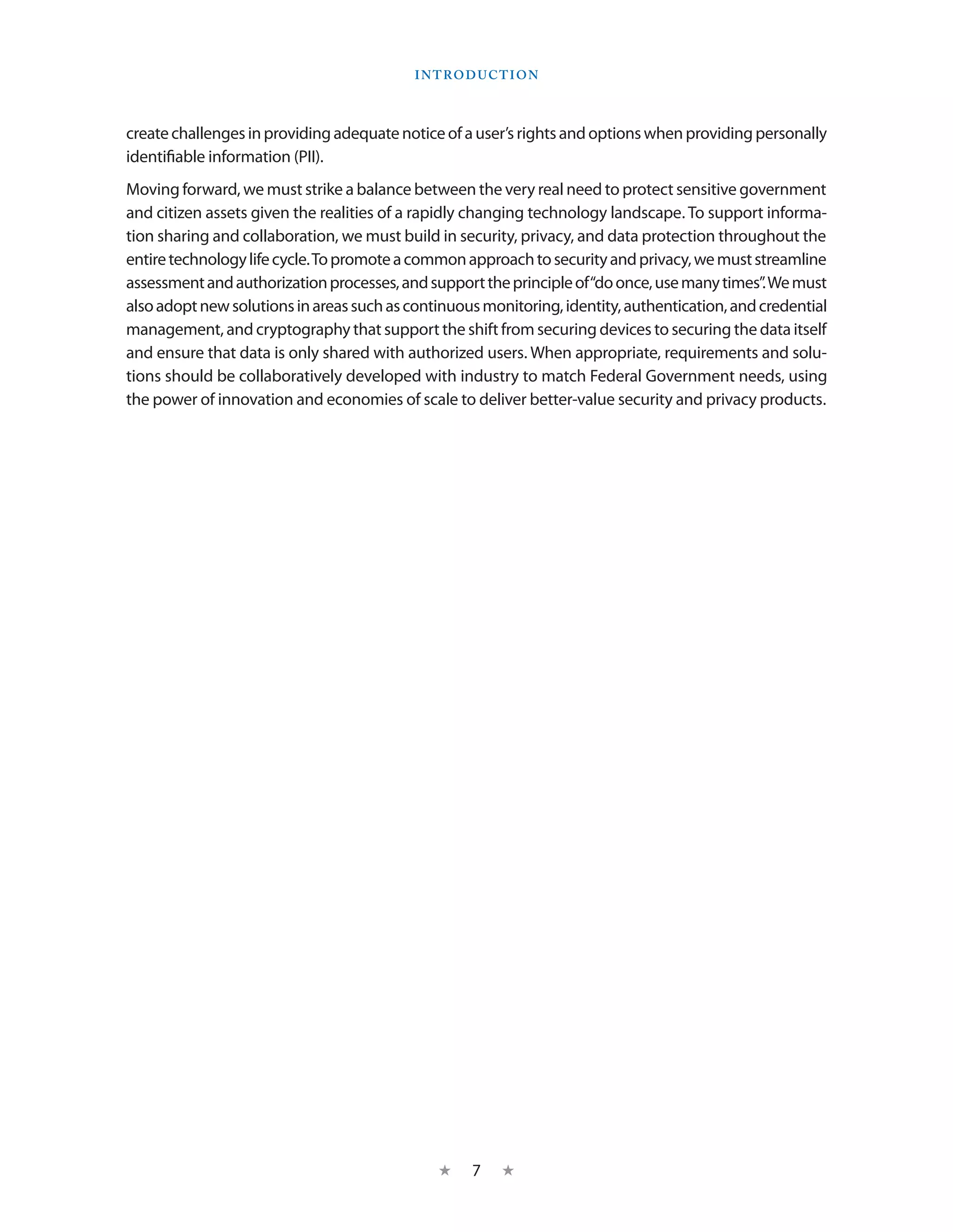 I ntroduction



create challenges in providing adequate notice of a user’s rights and options when providing personally
identifiable information (PII).
Moving forward, we must strike a balance between the very real need to protect sensitive government
and citizen assets given the realities of a rapidly changing technology landscape. To support informa-
tion sharing and collaboration, we must build in security, privacy, and data protection throughout the
entire technology life cycle. To promote a common approach to security and privacy, we must streamline
assessment and authorization processes, and support the principle of “do once, use many times”. We must
also adopt new solutions in areas such as continuous monitoring, identity, authentication, and credential
management, and cryptography that support the shift from securing devices to securing the data itself
and ensure that data is only shared with authorized users. When appropriate, requirements and solu-
tions should be collaboratively developed with industry to match Federal Government needs, using
the power of innovation and economies of scale to deliver better-value security and privacy products.




                                              ★    7    ★
 