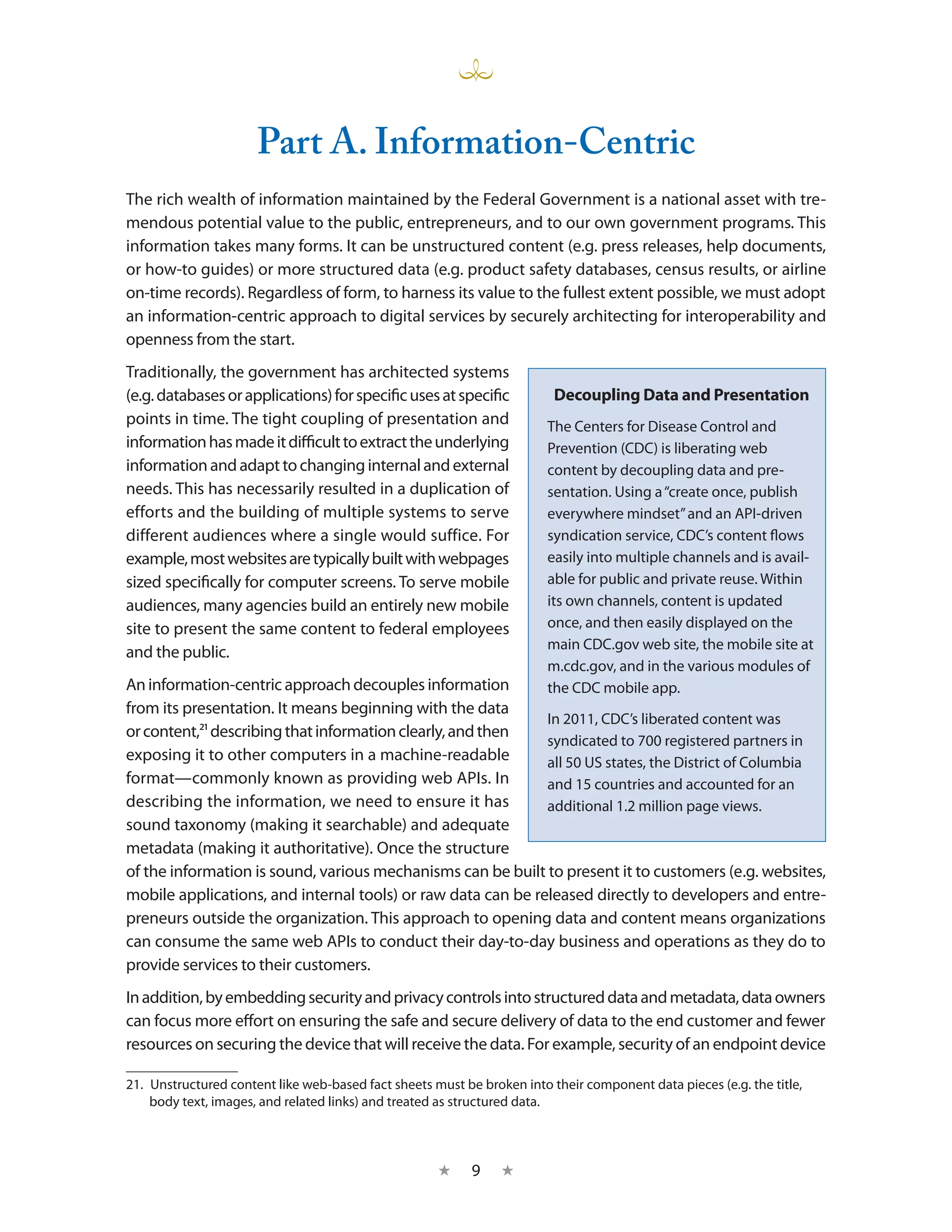 Part A. Information-Centric
The rich wealth of information maintained by the Federal Government is a national asset with tre-
mendous potential value to the public, entrepreneurs, and to our own government programs. This
information takes many forms. It can be unstructured content (e.g. press releases, help documents,
or how-to guides) or more structured data (e.g. product safety databases, census results, or airline
on-time records). Regardless of form, to harness its value to the fullest extent possible, we must adopt
an information-centric approach to digital services by securely architecting for interoperability and
openness from the start.
Traditionally, the government has architected systems
(e.g. databases or applications) for specific uses at specific            Decoupling Data and Presentation
points in time. The tight coupling of presentation and                  The Centers for Disease Control and
information has made it difficult to extract the underlying             Prevention (CDC) is liberating web
information and adapt to changing internal and external                 content by decoupling data and pre-
needs. This has necessarily resulted in a duplication of                sentation. Using a “create once, publish
efforts and the building of multiple systems to serve                   everywhere mindset” and an API-driven
different audiences where a single would suffice. For                   syndication service, CDC’s content flows
example, most websites are typically built with webpages                easily into multiple channels and is avail-
sized specifically for computer screens. To serve mobile                able for public and private reuse. Within
audiences, many agencies build an entirely new mobile                   its own channels, content is updated
site to present the same content to federal employees                   once, and then easily displayed on the
                                                                        main CDC.gov web site, the mobile site at
and the public.
                                                                        m.cdc.gov, and in the various modules of
An information-centric approach decouples information                   the CDC mobile app.
from its presentation. It means beginning with the data
                                                              In 2011, CDC’s liberated content was
or content,21 describing that information clearly, and then
                                                              syndicated to 700 registered partners in
exposing it to other computers in a machine-readable          all 50 US states, the District of Columbia
format—commonly known as providing web APIs. In               and 15 countries and accounted for an
describing the information, we need to ensure it has          additional 1.2 million page views.
sound taxonomy (making it searchable) and adequate
metadata (making it authoritative). Once the structure
of the information is sound, various mechanisms can be built to present it to customers (e.g. websites,
mobile applications, and internal tools) or raw data can be released directly to developers and entre-
preneurs outside the organization. This approach to opening data and content means organizations
can consume the same web APIs to conduct their day-to-day business and operations as they do to
provide services to their customers.
In addition, by embedding security and privacy controls into structured data and metadata, data owners
can focus more effort on ensuring the safe and secure delivery of data to the end customer and fewer
resources on securing the device that will receive the data. For example, security of an endpoint device

21.  Unstructured content like web-based fact sheets must be broken into their component data pieces (e.g. the title,
     body text, images, and related links) and treated as structured data.



                                                     ★     9    ★
 