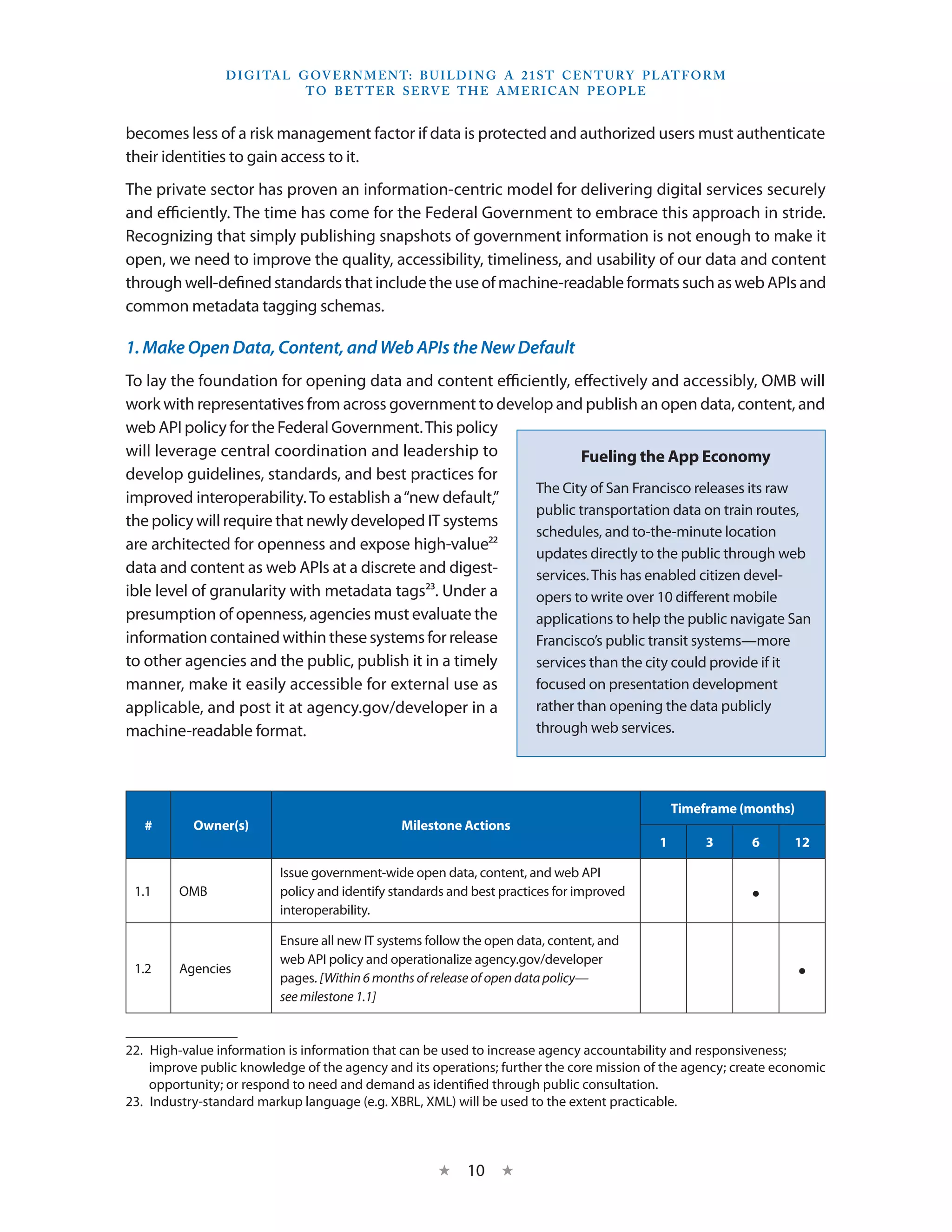 D I G I TA L G OV E R N M E N T: B U I LD I N G A 2 1 S T C E N T U RY P L AT F O R M
                               T O B E T T E R S E RV E T H E A M E R I C A N P E O P LE


becomes less of a risk management factor if data is protected and authorized users must authenticate
their identities to gain access to it.
The private sector has proven an information-centric model for delivering digital services securely
and efficiently. The time has come for the Federal Government to embrace this approach in stride.
Recognizing that simply publishing snapshots of government information is not enough to make it
open, we need to improve the quality, accessibility, timeliness, and usability of our data and content
through well-defined standards that include the use of machine-readable formats such as web APIs and
common metadata tagging schemas.

1. Make Open Data, Content, and Web APIs the New Default
To lay the foundation for opening data and content efficiently, effectively and accessibly, OMB will
work with representatives from across government to develop and publish an open data, content, and
web API policy for the Federal Government. This policy
will leverage central coordination and leadership to              Fueling the App Economy
develop guidelines, standards, and best practices for
                                                          The City of San Francisco releases its raw
improved interoperability. To establish a “new default,”
                                                          public transportation data on train routes,
the policy will require that newly developed IT systems
                                                          schedules, and to-the-minute location
are architected for openness and expose high-value22
                                                          updates directly to the public through web
data and content as web APIs at a discrete and digest-    services. This has enabled citizen devel-
ible level of granularity with metadata tags23. Under a   opers to write over 10 different mobile
presumption of openness, agencies must evaluate the       applications to help the public navigate San
information contained within these systems for release    Francisco’s public transit systems—more
to other agencies and the public, publish it in a timely  services than the city could provide if it
manner, make it easily accessible for external use as     focused on presentation development
applicable, and post it at agency.gov/developer in a      rather than opening the data publicly
machine-readable format.                                  through web services.




                                                                                              Timeframe (months)
   #       Owner(s)                            Milestone Actions
                                                                                          1        3      6      12

                          Issue government-wide open data, content, and web API
 1.1     OMB              policy and identify standards and best practices for improved
                          interoperability.
                                                                                                          •
                          Ensure all new IT systems follow the open data, content, and
                          web API policy and operationalize agency.gov/developer
 1.2     Agencies
                          pages. [Within 6 months of release of open data policy—                                  •
                          see milestone 1.1]


22.  High-value information is information that can be used to increase agency accountability and responsiveness;
     improve public knowledge of the agency and its operations; further the core mission of the agency; create economic
     opportunity; or respond to need and demand as identified through public consultation.
23.  Industry-standard markup language (e.g. XBRL, XML) will be used to the extent practicable.



                                                     ★     10 ★
 