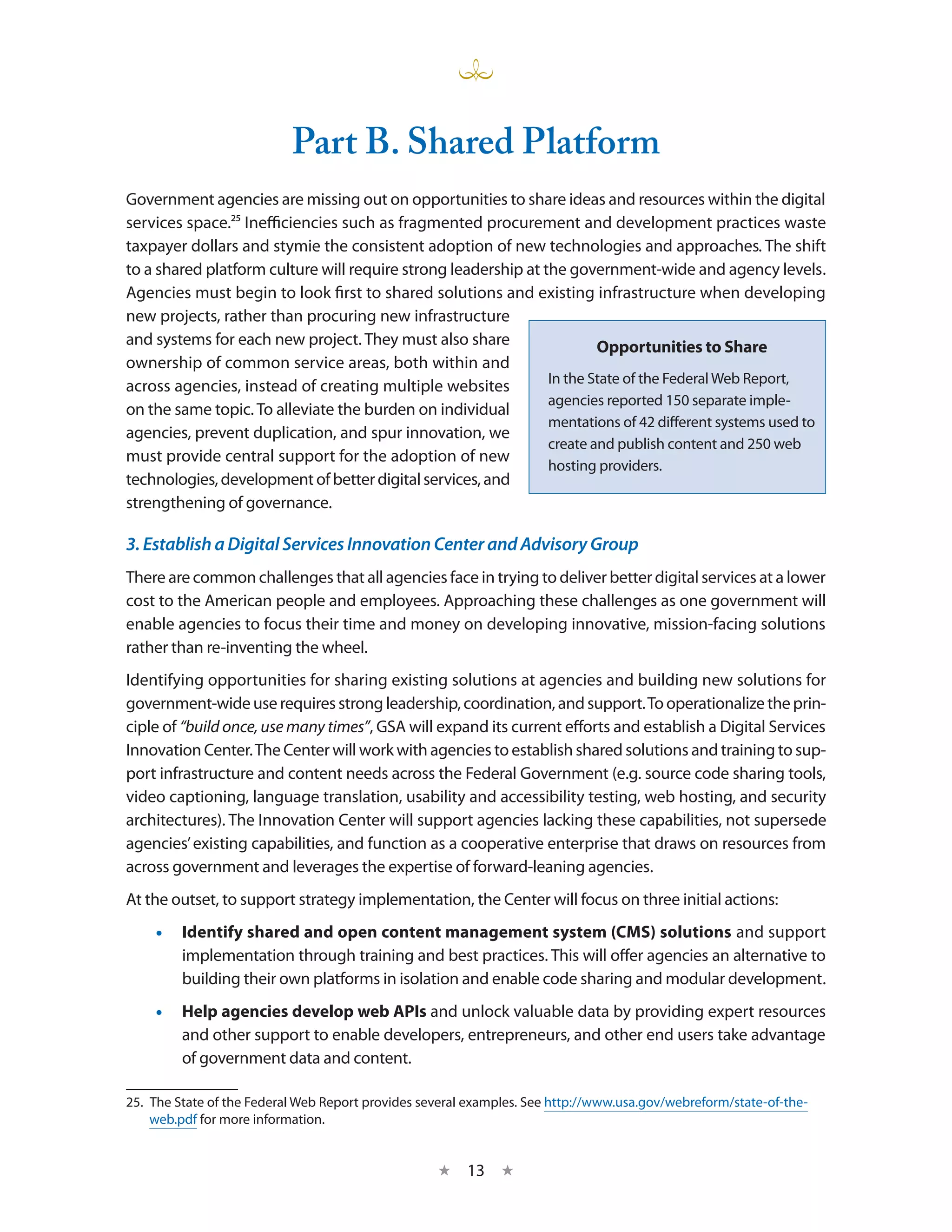 Part B. Shared Platform
Government agencies are missing out on opportunities to share ideas and resources within the digital
services space.25 Inefficiencies such as fragmented procurement and development practices waste
taxpayer dollars and stymie the consistent adoption of new technologies and approaches. The shift
to a shared platform culture will require strong leadership at the government-wide and agency levels.
Agencies must begin to look first to shared solutions and existing infrastructure when developing
new projects, rather than procuring new infrastructure
and systems for each new project. They must also share                  Opportunities to Share
ownership of common service areas, both within and
                                                                In the State of the Federal Web Report,
across agencies, instead of creating multiple websites
                                                                agencies reported 150 separate imple-
on the same topic. To alleviate the burden on individual
                                                                mentations of 42 different systems used to
agencies, prevent duplication, and spur innovation, we
                                                                create and publish content and 250 web
must provide central support for the adoption of new
                                                                hosting providers.
technologies, development of better digital services, and
strengthening of governance.

3. Establish a Digital Services Innovation Center and Advisory Group
There are common challenges that all agencies face in trying to deliver better digital services at a lower
cost to the American people and employees. Approaching these challenges as one government will
enable agencies to focus their time and money on developing innovative, mission-facing solutions
rather than re-inventing the wheel.
Identifying opportunities for sharing existing solutions at agencies and building new solutions for
government-wide use requires strong leadership, coordination, and support. To operationalize the prin-
ciple of “build once, use many times”, GSA will expand its current efforts and establish a Digital Services
Innovation Center. The Center will work with agencies to establish shared solutions and training to sup-
port infrastructure and content needs across the Federal Government (e.g. source code sharing tools,
video captioning, language translation, usability and accessibility testing, web hosting, and security
architectures). The Innovation Center will support agencies lacking these capabilities, not supersede
agencies’ existing capabilities, and function as a cooperative enterprise that draws on resources from
across government and leverages the expertise of forward-leaning agencies.
At the outset, to support strategy implementation, the Center will focus on three initial actions:
    •• Identify shared and open content management system (CMS) solutions and support
       implementation through training and best practices. This will offer agencies an alternative to
       building their own platforms in isolation and enable code sharing and modular development.
    •• Help agencies develop web APIs and unlock valuable data by providing expert resources
       and other support to enable developers, entrepreneurs, and other end users take advantage
       of government data and content.

25.  The State of the Federal Web Report provides several examples. See http://www.usa.gov/webreform/state-of-the-
     web.pdf for more information.


                                                    ★    13 ★
 