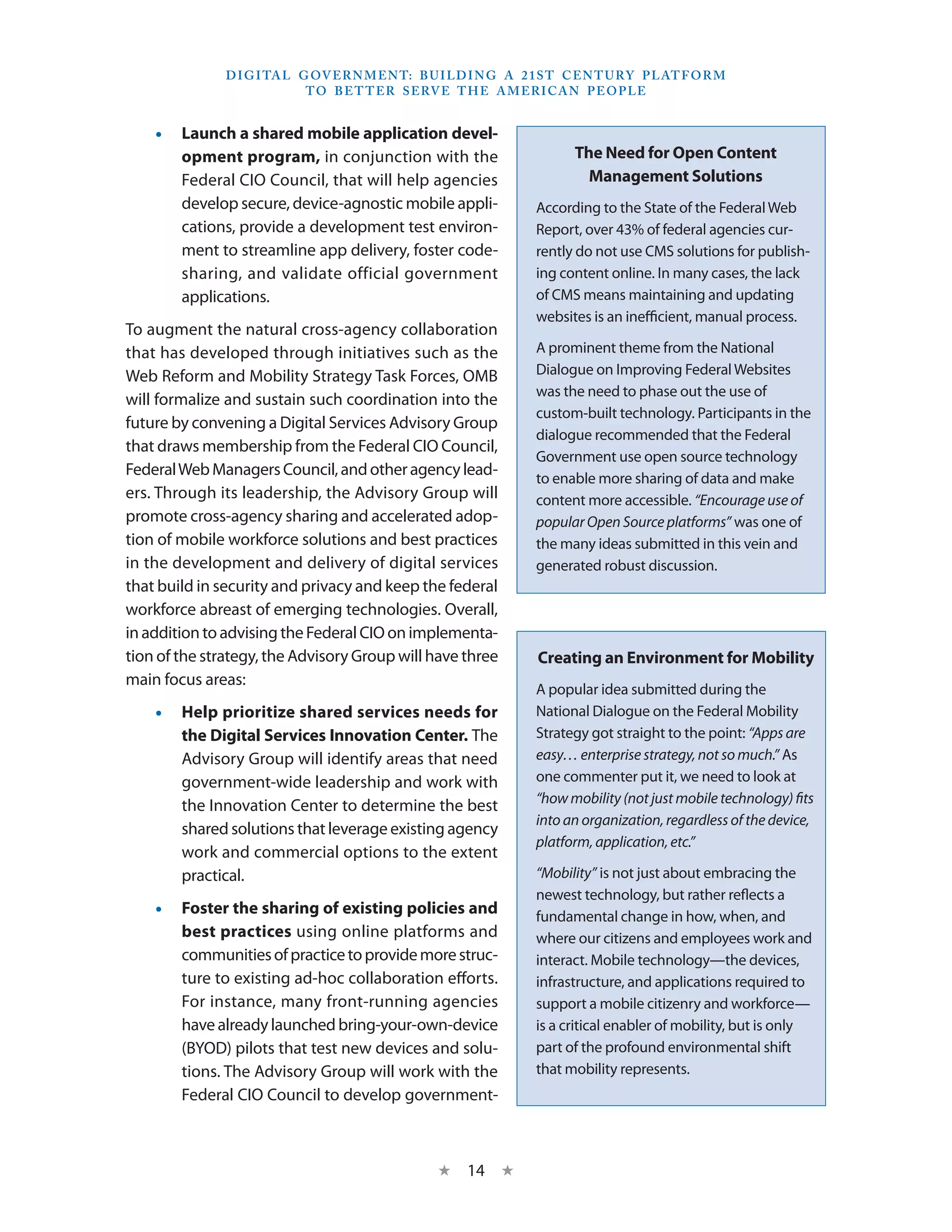 D I G I TA L G OV E R N M E N T: B U I LD I N G A 2 1 S T C E N T U RY P L AT F O R M
                             T O B E T T E R S E RV E T H E A M E R I C A N P E O P LE


    •• Launch a shared mobile application devel-
       opment program, in conjunction with the                            The Need for Open Content
       Federal CIO Council, that will help agencies                         Management Solutions
       develop secure, device-agnostic mobile appli-               According to the State of the Federal Web
       cations, provide a development test environ-                Report, over 43% of federal agencies cur-
       ment to streamline app delivery, foster code-               rently do not use CMS solutions for publish-
       sharing, and validate official government                   ing content online. In many cases, the lack
       applications.                                               of CMS means maintaining and updating
                                                                   websites is an inefficient, manual process.
To augment the natural cross-agency collaboration
that has developed through initiatives such as the                 A prominent theme from the National
Web Reform and Mobility Strategy Task Forces, OMB                  Dialogue on Improving Federal Websites
                                                                   was the need to phase out the use of
will formalize and sustain such coordination into the
                                                                   custom-built technology. Participants in the
future by convening a Digital Services Advisory Group
                                                                   dialogue recommended that the Federal
that draws membership from the Federal CIO Council,
                                                                   Government use open source technology
Federal Web Managers Council, and other agency lead-               to enable more sharing of data and make
ers. Through its leadership, the Advisory Group will               content more accessible. “Encourage use of
promote cross-agency sharing and accelerated adop-                 popular Open Source platforms” was one of
tion of mobile workforce solutions and best practices              the many ideas submitted in this vein and
in the development and delivery of digital services                generated robust discussion.
that build in security and privacy and keep the federal
workforce abreast of emerging technologies. Overall,
in addition to advising the Federal CIO on implementa-
tion of the strategy, the Advisory Group will have three            Creating an Environment for Mobility
main focus areas:
                                                                   A popular idea submitted during the
    •• Help prioritize shared services needs for                   National Dialogue on the Federal Mobility
       the Digital Services Innovation Center. The                 Strategy got straight to the point: “Apps are
       Advisory Group will identify areas that need                easy… enterprise strategy, not so much.” As
       government-wide leadership and work with                    one commenter put it, we need to look at
       the Innovation Center to determine the best                 “how mobility (not just mobile technology) fits
                                                                   into an organization, regardless of the device,
       shared solutions that leverage existing agency
                                                                   platform, application, etc.”
       work and commercial options to the extent
       practical.                                                  “Mobility” is not just about embracing the
                                                                   newest technology, but rather reflects a
    •• Foster the sharing of existing policies and                 fundamental change in how, when, and
       best practices using online platforms and                   where our citizens and employees work and
       communities of practice to provide more struc-              interact. Mobile technology—the devices,
       ture to existing ad-hoc collaboration efforts.              infrastructure, and applications required to
       For instance, many front-running agencies                   support a mobile citizenry and workforce—
       have already launched bring-your-own-device                 is a critical enabler of mobility, but is only
       (BYOD) pilots that test new devices and solu-               part of the profound environmental shift
       tions. The Advisory Group will work with the                that mobility represents.
       Federal CIO Council to develop government-



                                                   ★    14 ★
 