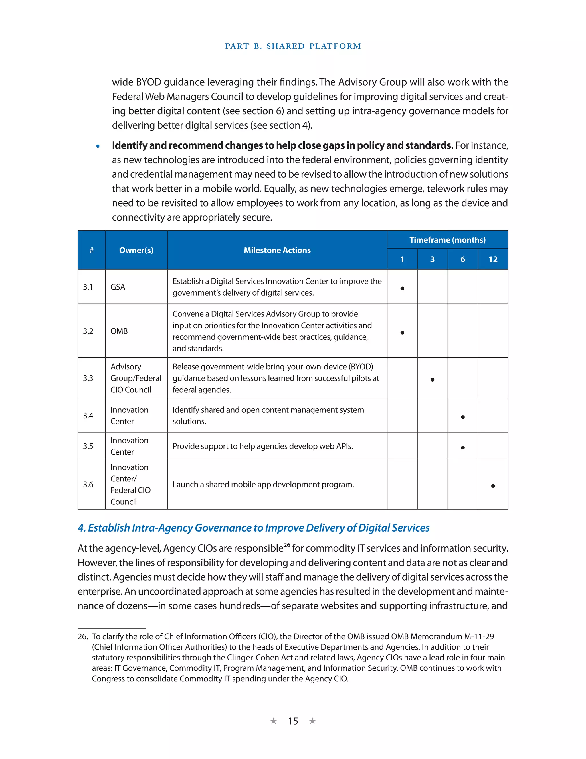 Part B . S hared P latform



          wide BYOD guidance leveraging their findings. The Advisory Group will also work with the
          Federal Web Managers Council to develop guidelines for improving digital services and creat-
          ing better digital content (see section 6) and setting up intra-agency governance models for
          delivering better digital services (see section 4).
       •• Identify and recommend changes to help close gaps in policy and standards. For instance,
          as new technologies are introduced into the federal environment, policies governing identity
          and credential management may need to be revised to allow the introduction of new solutions
          that work better in a mobile world. Equally, as new technologies emerge, telework rules may
          need to be revisited to allow employees to work from any location, as long as the device and
          connectivity are appropriately secure.

                                                                                               Timeframe (months)
   #        Owner(s)                           Milestone Actions
                                                                                           1       3        6       12

                          Establish a Digital Services Innovation Center to improve the
 3.1      GSA
                          government’s delivery of digital services.                       •
                          Convene a Digital Services Advisory Group to provide
                          input on priorities for the Innovation Center activities and
 3.2      OMB
                          recommend government-wide best practices, guidance,              •
                          and standards.

          Advisory        Release government-wide bring-your-own-device (BYOD)
 3.3      Group/Federal
          CIO Council
                          guidance based on lessons learned from successful pilots at
                          federal agencies.
                                                                                                   •
          Innovation      Identify shared and open content management system
 3.4
          Center          solutions.                                                                        •
          Innovation
 3.5
          Center
                          Provide support to help agencies develop web APIs.                                •
          Innovation
          Center/
 3.6
          Federal CIO
                          Launch a shared mobile app development program.                                           •
          Council


4. Establish Intra-Agency Governance to Improve Delivery of Digital Services
At the agency-level, Agency CIOs are responsible26 for commodity IT services and information security.
However, the lines of responsibility for developing and delivering content and data are not as clear and
distinct. Agencies must decide how they will staff and manage the delivery of digital services across the
enterprise. An uncoordinated approach at some agencies has resulted in the development and mainte-
nance of dozens—in some cases hundreds—of separate websites and supporting infrastructure, and

26.  To clarify the role of Chief Information Officers (CIO), the Director of the OMB issued OMB Memorandum M-11-29
     (Chief Information Officer Authorities) to the heads of Executive Departments and Agencies. In addition to their
     statutory responsibilities through the Clinger-Cohen Act and related laws, Agency CIOs have a lead role in four main
     areas: IT Governance, Commodity IT, Program Management, and Information Security. OMB continues to work with
     Congress to consolidate Commodity IT spending under the Agency CIO.



                                                       ★    15 ★
 