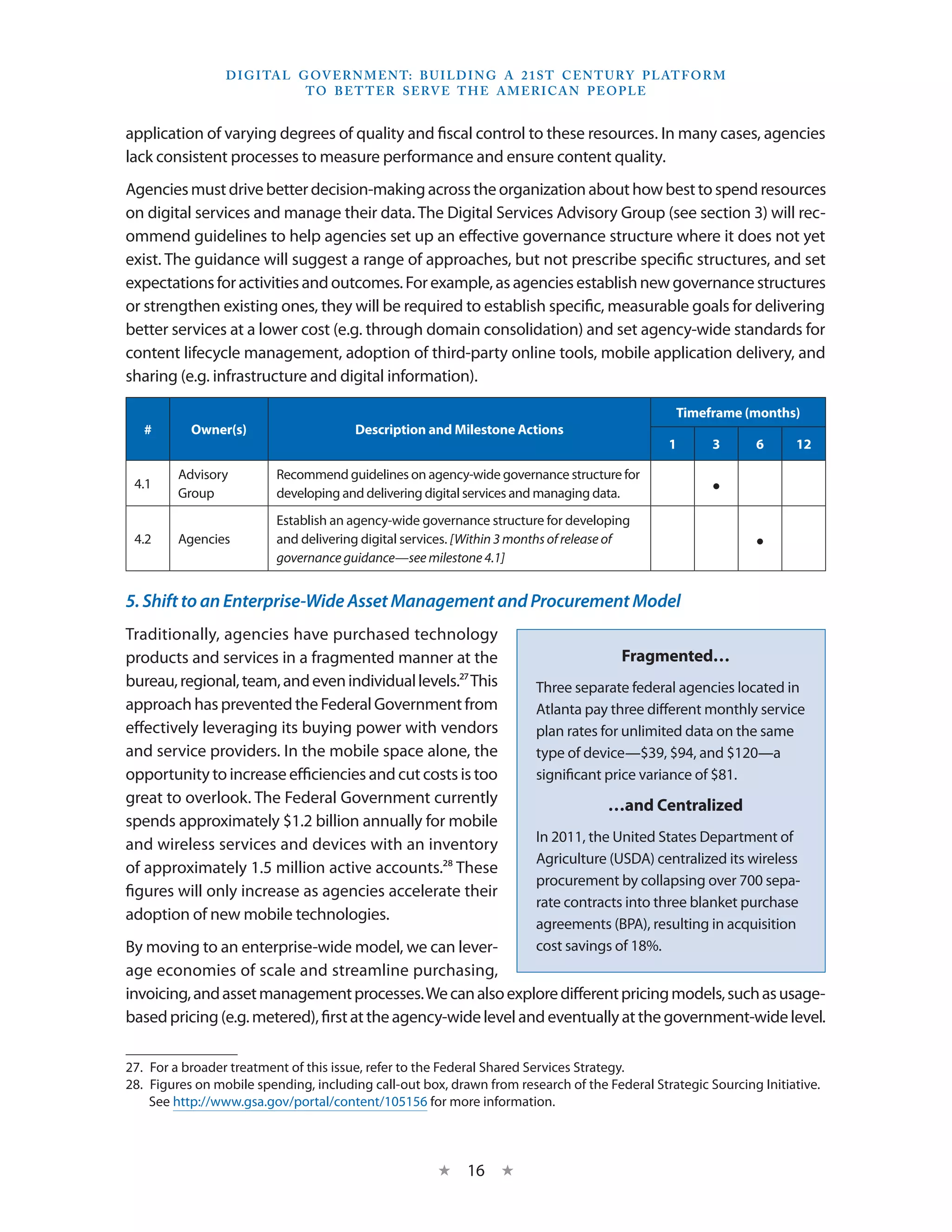 D I G I TA L G OV E R N M E N T: B U I LD I N G A 2 1 S T C E N T U RY P L AT F O R M
                               T O B E T T E R S E RV E T H E A M E R I C A N P E O P LE


application of varying degrees of quality and fiscal control to these resources. In many cases, agencies
lack consistent processes to measure performance and ensure content quality.
Agencies must drive better decision-making across the organization about how best to spend resources
on digital services and manage their data. The Digital Services Advisory Group (see section 3) will rec-
ommend guidelines to help agencies set up an effective governance structure where it does not yet
exist. The guidance will suggest a range of approaches, but not prescribe specific structures, and set
expectations for activities and outcomes. For example, as agencies establish new governance structures
or strengthen existing ones, they will be required to establish specific, measurable goals for delivering
better services at a lower cost (e.g. through domain consolidation) and set agency-wide standards for
content lifecycle management, adoption of third-party online tools, mobile application delivery, and
sharing (e.g. infrastructure and digital information).

                                                                                                Timeframe (months)
   #       Owner(s)                     Description and Milestone Actions
                                                                                               1       3      6      12

         Advisory         Recommend guidelines on agency-wide governance structure for
 4.1
         Group            developing and delivering digital services and managing data.                •
                          Establish an agency-wide governance structure for developing
 4.2     Agencies         and delivering digital services. [Within 3 months of release of
                          governance guidance—see milestone 4.1]
                                                                                                              •

5. Shift to an Enterprise-Wide Asset Management and Procurement Model
Traditionally, agencies have purchased technology
products and services in a fragmented manner at the                                    Fragmented…
bureau, regional, team, and even individual levels.27 This              Three separate federal agencies located in
approach has prevented the Federal Government from                      Atlanta pay three different monthly service
effectively leveraging its buying power with vendors                    plan rates for unlimited data on the same
and service providers. In the mobile space alone, the                   type of device—$39, $94, and $120—a
opportunity to increase efficiencies and cut costs is too               significant price variance of $81.
great to overlook. The Federal Government currently                                  …and Centralized
spends approximately $1.2 billion annually for mobile
                                                                        In 2011, the United States Department of
and wireless services and devices with an inventory
                                                                        Agriculture (USDA) centralized its wireless
of approximately 1.5 million active accounts.28 These
                                                                        procurement by collapsing over 700 sepa-
figures will only increase as agencies accelerate their
                                                                        rate contracts into three blanket purchase
adoption of new mobile technologies.
                                                                        agreements (BPA), resulting in acquisition
By moving to an enterprise-wide model, we can lever-                    cost savings of 18%.
age economies of scale and streamline purchasing,
invoicing, and asset management processes. We can also explore different pricing models, such as usage-
based pricing (e.g. metered), first at the agency-wide level and eventually at the government-wide level.

27.  For a broader treatment of this issue, refer to the Federal Shared Services Strategy.
28.  Figures on mobile spending, including call-out box, drawn from research of the Federal Strategic Sourcing Initiative.
     See http://www.gsa.gov/portal/content/105156 for more information.



                                                      ★     16 ★
 