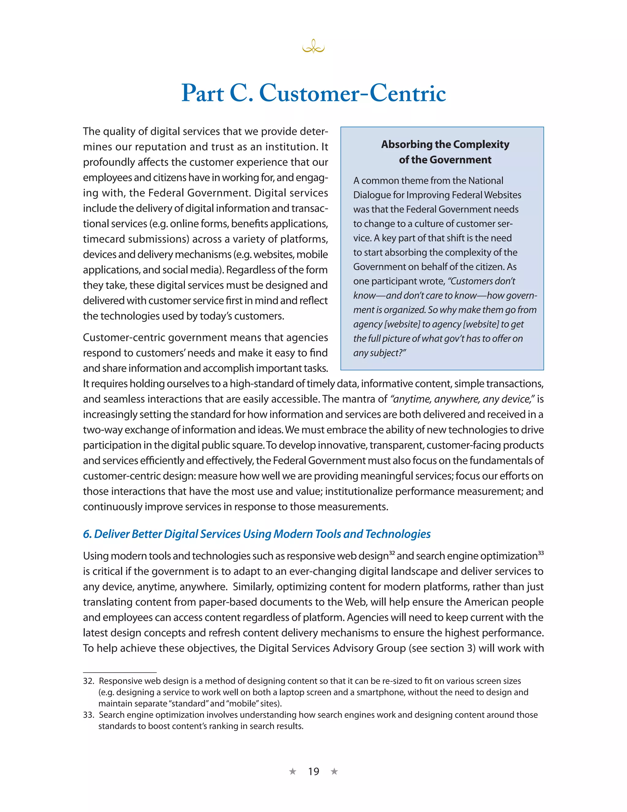 Part C. Customer-Centric
The quality of digital services that we provide deter-
mines our reputation and trust as an institution. It                        Absorbing the Complexity
profoundly affects the customer experience that our                            of the Government
employees and citizens have in working for, and engag-               A common theme from the National
ing with, the Federal Government. Digital services                   Dialogue for Improving Federal Websites
include the delivery of digital information and transac-             was that the Federal Government needs
tional services (e.g. online forms, benefits applications,           to change to a culture of customer ser-
timecard submissions) across a variety of platforms,                 vice. A key part of that shift is the need
devices and delivery mechanisms (e.g. websites, mobile               to start absorbing the complexity of the
applications, and social media). Regardless of the form              Government on behalf of the citizen. As
they take, these digital services must be designed and               one participant wrote, “Customers don’t
                                                                     know—and don’t care to know—how govern-
delivered with customer service first in mind and reflect
                                                                     ment is organized. So why make them go from
the technologies used by today’s customers.
                                                                     agency [website] to agency [website] to get
Customer-centric government means that agencies                      the full picture of what gov’t has to offer on
respond to customers’ needs and make it easy to find                 any subject?”
and share information and accomplish important tasks.
It requires holding ourselves to a high-standard of timely data, informative content, simple transactions,
and seamless interactions that are easily accessible. The mantra of “anytime, anywhere, any device,” is
increasingly setting the standard for how information and services are both delivered and received in a
two-way exchange of information and ideas. We must embrace the ability of new technologies to drive
participation in the digital public square. To develop innovative, transparent, customer-facing products
and services efficiently and effectively, the Federal Government must also focus on the fundamentals of
customer-centric design: measure how well we are providing meaningful services; focus our efforts on
those interactions that have the most use and value; institutionalize performance measurement; and
continuously improve services in response to those measurements.

6. Deliver Better Digital Services Using Modern Tools and Technologies
Using modern tools and technologies such as responsive web design32 and search engine optimization33
is critical if the government is to adapt to an ever-changing digital landscape and deliver services to
any device, anytime, anywhere. Similarly, optimizing content for modern platforms, rather than just
translating content from paper-based documents to the Web, will help ensure the American people
and employees can access content regardless of platform. Agencies will need to keep current with the
latest design concepts and refresh content delivery mechanisms to ensure the highest performance.
To help achieve these objectives, the Digital Services Advisory Group (see section 3) will work with

32.  Responsive web design is a method of designing content so that it can be re-sized to fit on various screen sizes
     (e.g. designing a service to work well on both a laptop screen and a smartphone, without the need to design and
     maintain separate “standard” and “mobile” sites).
33.  Search engine optimization involves understanding how search engines work and designing content around those
     standards to boost content’s ranking in search results.



                                                    ★    19 ★
 