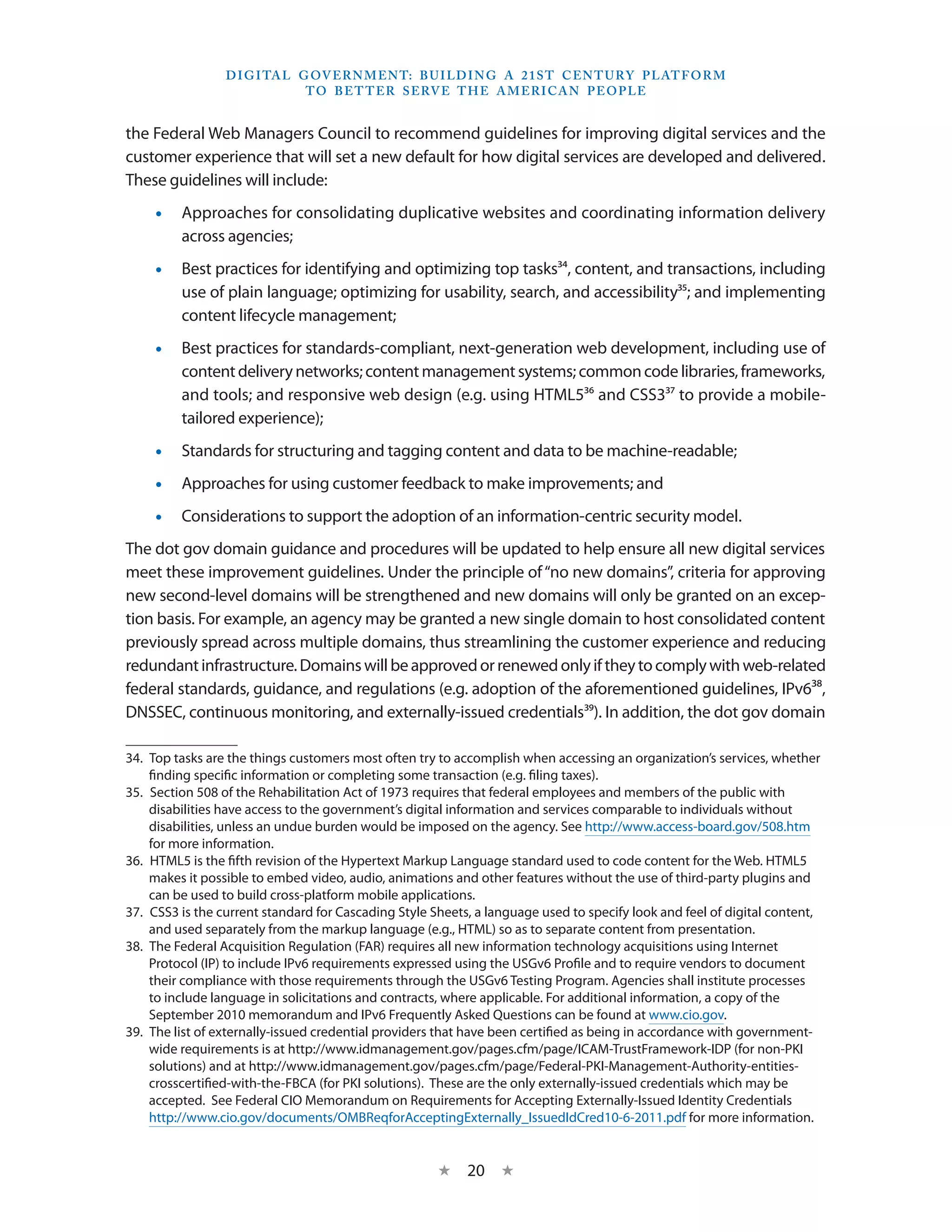 D I G I TA L G OV E R N M E N T: B U I LD I N G A 2 1 S T C E N T U RY P L AT F O R M
                               T O B E T T E R S E RV E T H E A M E R I C A N P E O P LE


the Federal Web Managers Council to recommend guidelines for improving digital services and the
customer experience that will set a new default for how digital services are developed and delivered.
These guidelines will include:
    •• Approaches for consolidating duplicative websites and coordinating information delivery
       across agencies;
    •• Best practices for identifying and optimizing top tasks34, content, and transactions, including
       use of plain language; optimizing for usability, search, and accessibility35; and implementing
       content lifecycle management;
    •• Best practices for standards-compliant, next-generation web development, including use of
       content delivery networks; content management systems; common code libraries, frameworks,
       and tools; and responsive web design (e.g. using HTML536 and CSS337 to provide a mobile-
       tailored experience);
    •• Standards for structuring and tagging content and data to be machine-readable;
    •• Approaches for using customer feedback to make improvements; and
    •• Considerations to support the adoption of an information-centric security model.
The dot gov domain guidance and procedures will be updated to help ensure all new digital services
meet these improvement guidelines. Under the principle of “no new domains”, criteria for approving
new second-level domains will be strengthened and new domains will only be granted on an excep-
tion basis. For example, an agency may be granted a new single domain to host consolidated content
previously spread across multiple domains, thus streamlining the customer experience and reducing
redundant infrastructure. Domains will be approved or renewed only if they to comply with web-related
federal standards, guidance, and regulations (e.g. adoption of the aforementioned guidelines, IPv638,
DNSSEC, continuous monitoring, and externally-issued credentials39). In addition, the dot gov domain

34.  Top tasks are the things customers most often try to accomplish when accessing an organization’s services, whether
     finding specific information or completing some transaction (e.g. filing taxes).
35.  Section 508 of the Rehabilitation Act of 1973 requires that federal employees and members of the public with
     disabilities have access to the government’s digital information and services comparable to individuals without
     disabilities, unless an undue burden would be imposed on the agency. See http://www.access-board.gov/508.htm
     for more information.
36.  HTML5 is the fifth revision of the Hypertext Markup Language standard used to code content for the Web. HTML5
     makes it possible to embed video, audio, animations and other features without the use of third-party plugins and
     can be used to build cross-platform mobile applications.
37.  CSS3 is the current standard for Cascading Style Sheets, a language used to specify look and feel of digital content,
     and used separately from the markup language (e.g., HTML) so as to separate content from presentation.
38.  The Federal Acquisition Regulation (FAR) requires all new information technology acquisitions using Internet
     Protocol (IP) to include IPv6 requirements expressed using the USGv6 Profile and to require vendors to document
     their compliance with those requirements through the USGv6 Testing Program. Agencies shall institute processes
     to include language in solicitations and contracts, where applicable. For additional information, a copy of the
     September 2010 memorandum and IPv6 Frequently Asked Questions can be found at www.cio.gov.
39.  The list of externally-issued credential providers that have been certified as being in accordance with government-
     wide requirements is at http://www.idmanagement.gov/pages.cfm/page/ICAM-TrustFramework-IDP (for non-PKI
     solutions) and at http://www.idmanagement.gov/pages.cfm/page/Federal-PKI-Management-Authority-entities-
     crosscertified-with-the-FBCA (for PKI solutions). These are the only externally-issued credentials which may be
     accepted. See Federal CIO Memorandum on Requirements for Accepting Externally-Issued Identity Credentials
     http://www.cio.gov/documents/OMBReqforAcceptingExternally_IssuedIdCred10-6-2011.pdf for more information.


                                                      ★    20 ★
 
