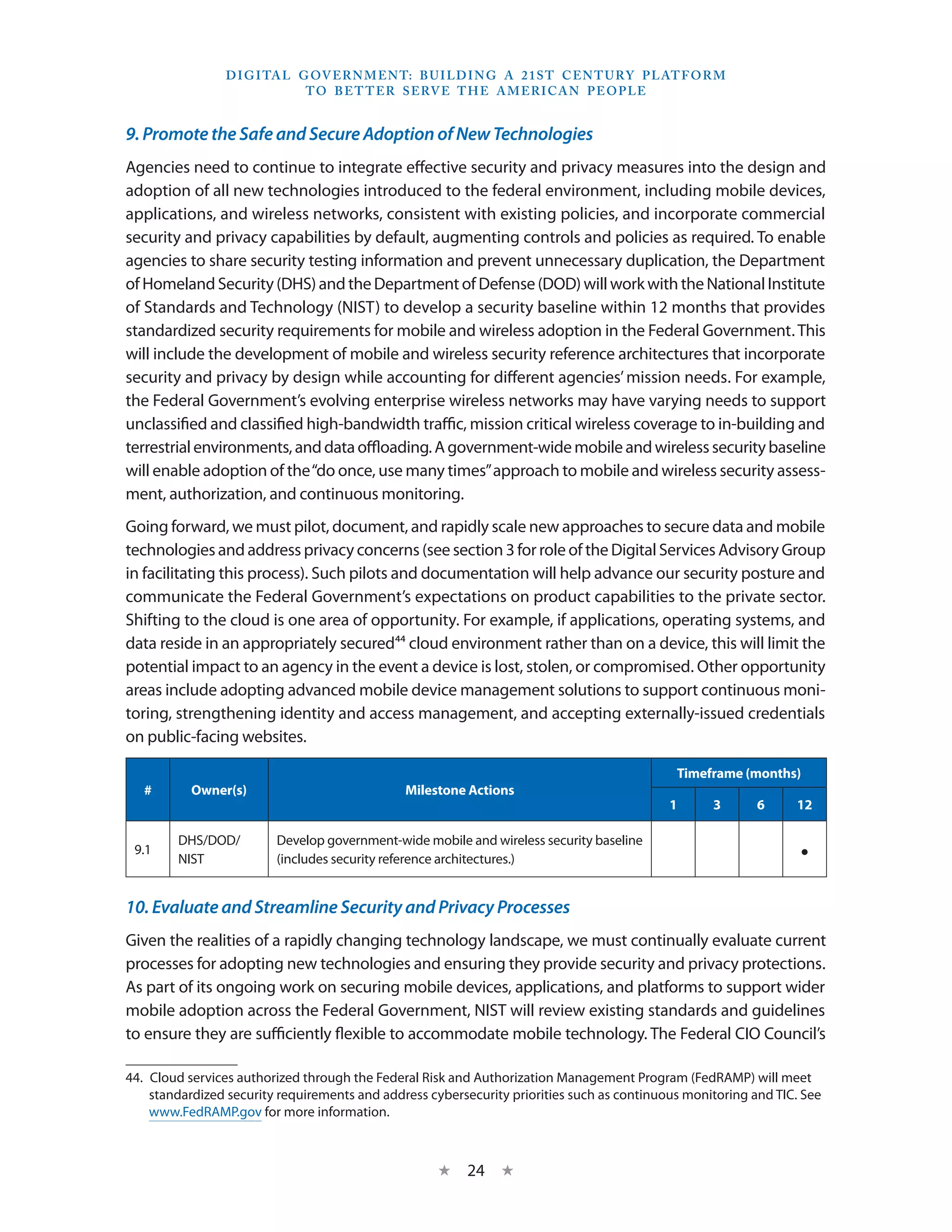 D I G I TA L G OV E R N M E N T: B U I LD I N G A 2 1 S T C E N T U RY P L AT F O R M
                               T O B E T T E R S E RV E T H E A M E R I C A N P E O P LE


9. Promote the Safe and Secure Adoption of New Technologies
Agencies need to continue to integrate effective security and privacy measures into the design and
adoption of all new technologies introduced to the federal environment, including mobile devices,
applications, and wireless networks, consistent with existing policies, and incorporate commercial
security and privacy capabilities by default, augmenting controls and policies as required. To enable
agencies to share security testing information and prevent unnecessary duplication, the Department
of Homeland Security (DHS) and the Department of Defense (DOD) will work with the National Institute
of Standards and Technology (NIST) to develop a security baseline within 12 months that provides
standardized security requirements for mobile and wireless adoption in the Federal Government. This
will include the development of mobile and wireless security reference architectures that incorporate
security and privacy by design while accounting for different agencies’ mission needs. For example,
the Federal Government’s evolving enterprise wireless networks may have varying needs to support
unclassified and classified high-bandwidth traffic, mission critical wireless coverage to in-building and
terrestrial environments, and data offloading. A government-wide mobile and wireless security baseline
will enable adoption of the “do once, use many times” approach to mobile and wireless security assess-
ment, authorization, and continuous monitoring.
Going forward, we must pilot, document, and rapidly scale new approaches to secure data and mobile
technologies and address privacy concerns (see section 3 for role of the Digital Services Advisory Group
in facilitating this process). Such pilots and documentation will help advance our security posture and
communicate the Federal Government’s expectations on product capabilities to the private sector.
Shifting to the cloud is one area of opportunity. For example, if applications, operating systems, and
data reside in an appropriately secured44 cloud environment rather than on a device, this will limit the
potential impact to an agency in the event a device is lost, stolen, or compromised. Other opportunity
areas include adopting advanced mobile device management solutions to support continuous moni-
toring, strengthening identity and access management, and accepting externally-issued credentials
on public-facing websites.

                                                                                              Timeframe (months)
   #       Owner(s)                            Milestone Actions
                                                                                             1      3       6     12

        DHS/DOD/         Develop government-wide mobile and wireless security baseline
 9.1
        NIST             (includes security reference architectures.)                                              •
10. Evaluate and Streamline Security and Privacy Processes
Given the realities of a rapidly changing technology landscape, we must continually evaluate current
processes for adopting new technologies and ensuring they provide security and privacy protections.
As part of its ongoing work on securing mobile devices, applications, and platforms to support wider
mobile adoption across the Federal Government, NIST will review existing standards and guidelines
to ensure they are sufficiently flexible to accommodate mobile technology. The Federal CIO Council’s

44.  Cloud services authorized through the Federal Risk and Authorization Management Program (FedRAMP) will meet
     standardized security requirements and address cybersecurity priorities such as continuous monitoring and TIC. See
     www.FedRAMP.gov for more information.



                                                     ★    24 ★
 